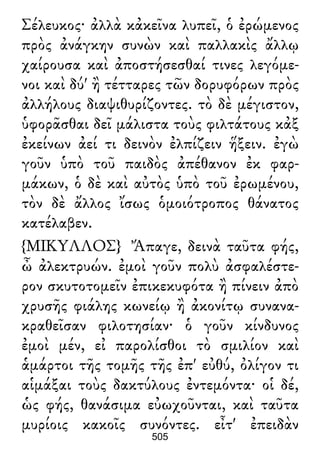 Σέλευκος· ἀλλὰ κἀκεῖνα λυπεῖ, ὁ ἐρώμενος
πρὸς ἀνάγκην συνὼν καὶ παλλακὶς ἄλλῳ
χαίρουσα καὶ ἀποστήσεσθαί τινες λεγόμε-
νοι καὶ δύ' ἢ τέτταρες τῶν δορυφόρων πρὸς
ἀλλήλους διαψιθυρίζοντες. τὸ δὲ μέγιστον,
ὑφορᾶσθαι δεῖ μάλιστα τοὺς φιλτάτους κἀξ
ἐκείνων ἀεί τι δεινὸν ἐλπίζειν ἥξειν. ἐγὼ
γοῦν ὑπὸ τοῦ παιδὸς ἀπέθανον ἐκ φαρ-
μάκων, ὁ δὲ καὶ αὐτὸς ὑπὸ τοῦ ἐρωμένου,
τὸν δὲ ἄλλος ἴσως ὁμοιότροπος θάνατος
κατέλαβεν.
{ΜΙΚΥΛΛΟΣ} Ἄπαγε, δεινὰ ταῦτα φής,
ὦ ἀλεκτρυών. ἐμοὶ γοῦν πολὺ ἀσφαλέστε-
ρον σκυτοτομεῖν ἐπικεκυφότα ἢ πίνειν ἀπὸ
χρυσῆς φιάλης κωνείῳ ἢ ἀκονίτῳ συνανα-
κραθεῖσαν φιλοτησίαν· ὁ γοῦν κίνδυνος
ἐμοὶ μέν, εἰ παρολίσθοι τὸ σμιλίον καὶ
ἁμάρτοι τῆς τομῆς τῆς ἐπ' εὐθύ, ὀλίγον τι
αἱμάξαι τοὺς δακτύλους ἐντεμόντα· οἱ δέ,
ὡς φής, θανάσιμα εὐωχοῦνται, καὶ ταῦτα
μυρίοις κακοῖς συνόντες. εἶτ' ἐπειδὰν
505
 