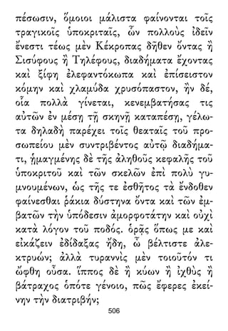 πέσωσιν, ὅμοιοι μάλιστα φαίνονται τοῖς
τραγικοῖς ὑποκριταῖς, ὧν πολλοὺς ἰδεῖν
ἔνεστι τέως μὲν Κέκροπας δῆθεν ὄντας ἢ
Σισύφους ἢ Τηλέφους, διαδήματα ἔχοντας
καὶ ξίφη ἐλεφαντόκωπα καὶ ἐπίσειστον
κόμην καὶ χλαμύδα χρυσόπαστον, ἢν δέ,
οἷα πολλὰ γίνεται, κενεμβατήσας τις
αὐτῶν ἐν μέσῃ τῇ σκηνῇ καταπέσῃ, γέλω-
τα δηλαδὴ παρέχει τοῖς θεαταῖς τοῦ προ-
σωπείου μὲν συντριβέντος αὐτῷ διαδήμα-
τι, ᾑμαγμένης δὲ τῆς ἀληθοῦς κεφαλῆς τοῦ
ὑποκριτοῦ καὶ τῶν σκελῶν ἐπὶ πολὺ γυ-
μνουμένων, ὡς τῆς τε ἐσθῆτος τὰ ἔνδοθεν
φαίνεσθαι ῥάκια δύστηνα ὄντα καὶ τῶν ἐμ-
βατῶν τὴν ὑπόδεσιν ἀμορφοτάτην καὶ οὐχὶ
κατὰ λόγον τοῦ ποδός. ὁρᾷς ὅπως με καὶ
εἰκάζειν ἐδίδαξας ἤδη, ὦ βέλτιστε ἀλε-
κτρυών; ἀλλὰ τυραννὶς μὲν τοιοῦτόν τι
ὤφθη οὖσα. ἵππος δὲ ἢ κύων ἢ ἰχθὺς ἢ
βάτραχος ὁπότε γένοιο, πῶς ἔφερες ἐκεί-
νην τὴν διατριβήν;
506
 