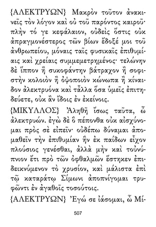 {ΑΛΕΚΤΡΥΩΝ} Μακρὸν τοῦτον ἀνακι-
νεῖς τὸν λόγον καὶ οὐ τοῦ παρόντος καιροῦ·
πλὴν τό γε κεφάλαιον, οὐδεὶς ὅστις οὐκ
ἀπραγμονέστερος τῶν βίων ἔδοξέ μοι τοῦ
ἀνθρωπείου, μόναις ταῖς φυσικαῖς ἐπιθυμί-
αις καὶ χρείαις συμμεμετρημένος· τελώνην
δὲ ἵππον ἢ συκοφάντην βάτραχον ἢ σοφι-
στὴν κολοιὸν ἢ ὀψοποιὸν κώνωπα ἢ κίναι-
δον ἀλεκτρυόνα καὶ τἆλλα ὅσα ὑμεῖς ἐπιτη-
δεύετε, οὐκ ἂν ἴδοις ἐν ἐκείνοις.
{ΜΙΚΥΛΛΟΣ} Ἀληθῆ ἴσως ταῦτα, ὦ
ἀλεκτρυών. ἐγὼ δὲ ὃ πέπονθα οὐκ αἰσχύνο-
μαι πρὸς σὲ εἰπεῖν· οὐδέπω δύναμαι ἀπο-
μαθεῖν τὴν ἐπιθυμίαν ἣν ἐκ παίδων εἶχον
πλούσιος γενέσθαι, ἀλλὰ μὴν καὶ τοὐνύ-
πνιον ἔτι πρὸ τῶν ὀφθαλμῶν ἕστηκεν ἐπι-
δεικνύμενον τὸ χρυσίον, καὶ μάλιστα ἐπὶ
τῷ καταράτῳ Σίμωνι ἀποπνίγομαι τρυ-
φῶντι ἐν ἀγαθοῖς τοσούτοις.
{ΑΛΕΚΤΡΥΩΝ} Ἐγώ σε ἰάσομαι, ὦ Μί-
507
 