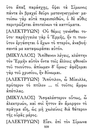 ῦτο ἅπαξ παράσχῃς, ὄψει τὰ Σίμωνος
πάντα ἐν βραχεῖ δεῦρο μετενηνεγμένα· με-
τοίσω γὰρ αὐτὰ παρεισελθών, ὁ δὲ αὖθις
περιτρώξεται ἀποτείνων τὰ καττύματα.
{ΑΛΕΚΤΡΥΩΝ} Οὐ θέμις γενέσθαι το-
ῦτο· παρήγγειλε γὰρ ὁ Ἑρμῆς, ἤν τι τοιο-
ῦτον ἐργάσηται ὁ ἔχων τὸ πτερόν, ἀναβοή-
σαντά με καταφωρᾶσαι αὐτόν.
{ΜΙΚΥΛΛΟΣ} Ἀπίθανον λέγεις, κλέπτην
τὸν Ἑρμῆν αὐτὸν ὄντα τοῖς ἄλλοις φθονεῖν
τοῦ τοιούτου. ἀπίωμεν δ' ὅμως· ἀφέξομαι
γὰρ τοῦ χρυσίου, ἢν δύνωμαι.
{ΑΛΕΚΤΡΥΩΝ} Ἀπότιλον, ὦ Μίκυλλε,
πρότερον τὸ πτίλον ... τί τοῦτο; ἄμφω
ἀπέτιλας.
{ΜΙΚΥΛΛΟΣ} Ἀσφαλέστερον οὕτως, ὦ
ἀλεκτρυών, καὶ σοὶ ἧττον ἂν ἄμορφον τὸ
πρᾶγμα εἴη, ὡς μὴ χωλεύοις διὰ θάτερον
τῆς οὐρᾶς μέρος.
{ΑΛΕΚΤΡΥΩΝ} Εἶεν. ἐπὶ τὸν Σίμωνα
509
 