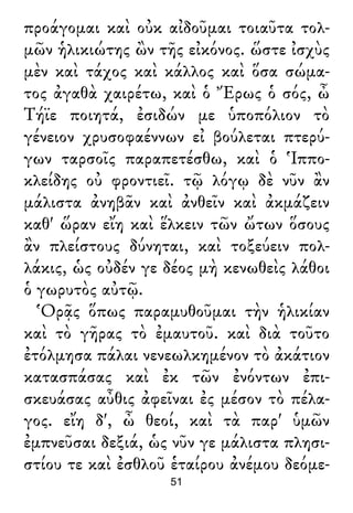 προάγομαι καὶ οὐκ αἰδοῦμαι τοιαῦτα τολ-
μῶν ἡλικιώτης ὢν τῆς εἰκόνος. ὥστε ἰσχὺς
μὲν καὶ τάχος καὶ κάλλος καὶ ὅσα σώμα-
τος ἀγαθὰ χαιρέτω, καὶ ὁ Ἔρως ὁ σός, ὦ
Τήϊε ποιητά, ἐσιδών με ὑποπόλιον τὸ
γένειον χρυσοφαέννων εἰ βούλεται πτερύ-
γων ταρσοῖς παραπετέσθω, καὶ ὁ Ἱππο-
κλείδης οὐ φροντιεῖ. τῷ λόγῳ δὲ νῦν ἂν
μάλιστα ἀνηβᾶν καὶ ἀνθεῖν καὶ ἀκμάζειν
καθ' ὥραν εἴη καὶ ἕλκειν τῶν ὤτων ὅσους
ἂν πλείστους δύνηται, καὶ τοξεύειν πολ-
λάκις, ὡς οὐδέν γε δέος μὴ κενωθεὶς λάθοι
ὁ γωρυτὸς αὐτῷ.
Ὁρᾷς ὅπως παραμυθοῦμαι τὴν ἡλικίαν
καὶ τὸ γῆρας τὸ ἐμαυτοῦ. καὶ διὰ τοῦτο
ἐτόλμησα πάλαι νενεωλκημένον τὸ ἀκάτιον
κατασπάσας καὶ ἐκ τῶν ἐνόντων ἐπι-
σκευάσας αὖθις ἀφεῖναι ἐς μέσον τὸ πέλα-
γος. εἴη δ', ὦ θεοί, καὶ τὰ παρ' ὑμῶν
ἐμπνεῦσαι δεξιά, ὡς νῦν γε μάλιστα πλησι-
στίου τε καὶ ἐσθλοῦ ἑταίρου ἀνέμου δεόμε-
51
 