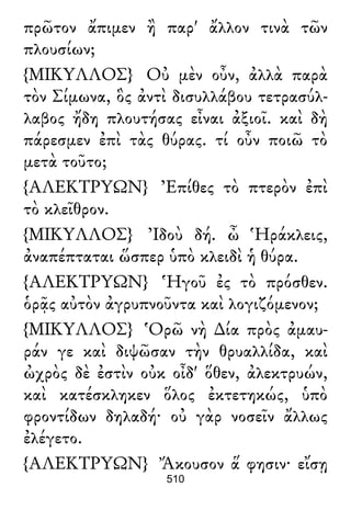 πρῶτον ἄπιμεν ἢ παρ' ἄλλον τινὰ τῶν
πλουσίων;
{ΜΙΚΥΛΛΟΣ} Οὐ μὲν οὖν, ἀλλὰ παρὰ
τὸν Σίμωνα, ὃς ἀντὶ δισυλλάβου τετρασύλ-
λαβος ἤδη πλουτήσας εἶναι ἀξιοῖ. καὶ δὴ
πάρεσμεν ἐπὶ τὰς θύρας. τί οὖν ποιῶ τὸ
μετὰ τοῦτο;
{ΑΛΕΚΤΡΥΩΝ} Ἐπίθες τὸ πτερὸν ἐπὶ
τὸ κλεῖθρον.
{ΜΙΚΥΛΛΟΣ} Ἰδοὺ δή. ὦ Ἡράκλεις,
ἀναπέπταται ὥσπερ ὑπὸ κλειδὶ ἡ θύρα.
{ΑΛΕΚΤΡΥΩΝ} Ἡγοῦ ἐς τὸ πρόσθεν.
ὁρᾷς αὐτὸν ἀγρυπνοῦντα καὶ λογιζόμενον;
{ΜΙΚΥΛΛΟΣ} Ὁρῶ νὴ ∆ία πρὸς ἀμαυ-
ράν γε καὶ διψῶσαν τὴν θρυαλλίδα, καὶ
ὠχρὸς δὲ ἐστὶν οὐκ οἶδ' ὅθεν, ἀλεκτρυών,
καὶ κατέσκληκεν ὅλος ἐκτετηκώς, ὑπὸ
φροντίδων δηλαδή· οὐ γὰρ νοσεῖν ἄλλως
ἐλέγετο.
{ΑΛΕΚΤΡΥΩΝ} Ἄκουσον ἅ φησιν· εἴσῃ
510
 