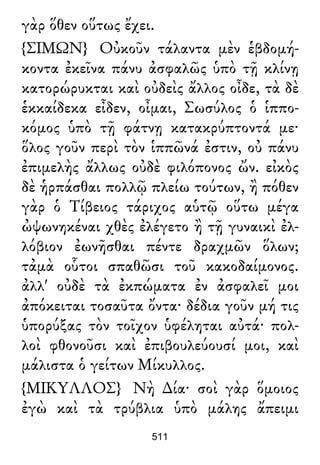 γὰρ ὅθεν οὕτως ἔχει.
{ΣΙΜΩΝ} Οὐκοῦν τάλαντα μὲν ἑβδομή-
κοντα ἐκεῖνα πάνυ ἀσφαλῶς ὑπὸ τῇ κλίνῃ
κατορώρυκται καὶ οὐδεὶς ἄλλος οἶδε, τὰ δὲ
ἑκκαίδεκα εἶδεν, οἶμαι, Σωσύλος ὁ ἱππο-
κόμος ὑπὸ τῇ φάτνῃ κατακρύπτοντά με·
ὅλος γοῦν περὶ τὸν ἱππῶνά ἐστιν, οὐ πάνυ
ἐπιμελὴς ἄλλως οὐδὲ φιλόπονος ὤν. εἰκὸς
δὲ ἡρπάσθαι πολλῷ πλείω τούτων, ἢ πόθεν
γὰρ ὁ Τίβειος τάριχος αὑτῷ οὕτω μέγα
ὠψωνηκέναι χθὲς ἐλέγετο ἢ τῇ γυναικὶ ἐλ-
λόβιον ἐωνῆσθαι πέντε δραχμῶν ὅλων;
τἀμὰ οὗτοι σπαθῶσι τοῦ κακοδαίμονος.
ἀλλ' οὐδὲ τὰ ἐκπώματα ἐν ἀσφαλεῖ μοι
ἀπόκειται τοσαῦτα ὄντα· δέδια γοῦν μή τις
ὑπορύξας τὸν τοῖχον ὑφέληται αὐτά· πολ-
λοὶ φθονοῦσι καὶ ἐπιβουλεύουσί μοι, καὶ
μάλιστα ὁ γείτων Μίκυλλος.
{ΜΙΚΥΛΛΟΣ} Νὴ ∆ία· σοὶ γὰρ ὅμοιος
ἐγὼ καὶ τὰ τρύβλια ὑπὸ μάλης ἄπειμι
511
 
