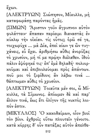 ἔχων.
{ΑΛΕΚΤΡΥΩΝ} Σιώπησον, Μίκυλλε, μὴ
καταφωράσῃ παρόντας ἡμᾶς.
{ΣΙΜΩΝ} Ἄριστον γοῦν ἄγρυπνον αὐτὸν
φυλάττειν· ἅπασαν περίειμι διαναστὰς ἐν
κύκλῳ τὴν οἰκίαν. τίς οὗτος; ὁρῶ σέ γε,
τοιχωρύχε ... μὰ ∆ία, ἐπεὶ κίων γε ὢν τυγ-
χάνεις, εὖ ἔχει. ἀριθμήσω αὖθις ἀνορύξας
τὸ χρυσίον, μή τί με πρῴην διέλαθεν. ἰδοὺ
πάλιν ἐψόφηκέ τις· ἐπ' ἐμὲ δηλαδή· πολιορ-
κοῦμαι καὶ ἐπιβουλεύομαι πρὸς ἁπάντων.
ποῦ μοι τὸ ξιφίδιον; ἂν λάβω τινά ...
θάπτωμεν αὖθις τὸ χρυσίον.
{ΑΛΕΚΤΡΥΩΝ} Τοιαῦτα μέν σοι, ὦ Μί-
κυλλε, τὰ Σίμωνος. ἀπίωμεν δὲ καὶ παρ'
ἄλλον τινά, ἕως ἔτι ὀλίγον τῆς νυκτὸς λοι-
πόν ἐστιν.
{ΜΙΚΥΛΛΟΣ} Ὁ κακοδαίμων, οἷον βιοῖ
τὸν βίον. ἐχθροῖς οὕτω πλουτεῖν γένοιτο.
κατὰ κόρρης δ' οὖν πατάξας αὐτὸν ἀπελθε-
512
 
