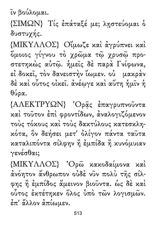 ῖν βούλομαι.
{ΣΙΜΩΝ} Τίς ἐπάταξέ με; λῃστεύομαι ὁ
δυστυχής.
{ΜΙΚΥΛΛΟΣ} Οἴμωζε καὶ ἀγρύπνει καὶ
ὅμοιος γίγνου τὸ χρῶμα τῷ χρυσῷ προ-
στετηκὼς αὐτῷ. ἡμεῖς δὲ παρὰ Γνίφωνα,
εἰ δοκεῖ, τὸν δανειστὴν ἴωμεν. οὐ μακρὰν
δὲ καὶ οὗτος οἰκεῖ. ἀνέῳγε καὶ αὕτη ἡμῖν ἡ
θύρα.
{ΑΛΕΚΤΡΥΩΝ} Ὁρᾷς ἐπαγρυπνοῦντα
καὶ τοῦτον ἐπὶ φροντίδων, ἀναλογιζόμενον
τοὺς τόκους καὶ τοὺς δακτύλους κατεσκλη-
κότα, ὃν δεήσει μετ' ὀλίγον πάντα ταῦτα
καταλιπόντα σίλφην ἢ ἐμπίδα ἢ κυνόμυιαν
γενέσθαι;
{ΜΙΚΥΛΛΟΣ} Ὁρῶ κακοδαίμονα καὶ
ἀνόητον ἄνθρωπον οὐδὲ νῦν πολὺ τῆς σίλ-
φης ἢ ἐμπίδος ἄμεινον βιοῦντα. ὡς δὲ καὶ
οὗτος ἐκτέτηκεν ὅλος ὑπὸ τῶν λογισμῶν.
ἐπ' ἄλλον ἀπίωμεν.
513
 