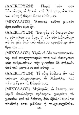{ΑΛΕΚΤΡΥΩΝ} Παρὰ τὸν σὸν
Εὐκράτην, εἰ δοκεῖ. καὶ ἰδοὺ γάρ, ἀνέῳγε
καὶ αὕτη ἡ θύρα· ὥστε εἰσίωμεν.
{ΜΙΚΥΛΛΟΣ} Ἅπαντα ταῦτα μικρὸν
ἔμπροσθεν ἐμὰ ἦν.
{ΑΛΕΚΤΡΥΩΝ} Ἔτι γὰρ σὺ ὀνειροπολε-
ῖς τὸν πλοῦτον; ὁρᾷς δ' οὖν τὸν Εὐκράτην
αὐτὸν μὲν ὑπὸ τοῦ οἰκέτου πρεσβύτην ἄν-
θρωπον ...;
{ΜΙΚΥΛΛΟΣ} Ὁρῶ νὴ ∆ία καταπυγοσύ-
νην καὶ πασχητιασμόν τινα καὶ ἀσέλγειαν
οὐκ ἀνθρωπίνην· τὴν γυναῖκα δὲ ἑτέρωθι
ὑπὸ τοῦ μαγείρου καὶ αὐτήν ...
{ΑΛΕΚΤΡΥΩΝ} Τί οὖν; ἐθέλοις ἂν καὶ
τούτων κληρονομεῖν, ὦ Μίκυλλε, καὶ
πάντα ἔχειν τὰ Εὐκράτους;
{ΜΙΚΥΛΛΟΣ} Μηδαμῶς, ὦ ἀλεκτρυών·
λιμῷ ἀπολοίμην πρότερον. χαιρέτω τὸ
χρυσίον καὶ τὰ δεῖπνα, δύο ὀβολοὶ ἐμοί γε
πλοῦτός ἐστι μᾶλλον ἢ τοιχωρυχεῖσθαι
514
 