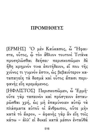 ΠΡΟΜΗΘΕΥΣ
{ΕΡΜΗΣ} Ὁ μὲν Καύκασος, ὦ Ἥφαι-
στε, οὗτος, ᾧ τὸν ἄθλιον τουτονὶ Τιτᾶνα
προσηλῶσθαι δεήσει· περισκοπῶμεν δὲ
ἤδη κρημνόν τινα ἐπιτήδειον, εἴ που τῆς
χιόνος τι γυμνόν ἐστιν, ὡς βεβαιότερον κα-
ταπαγείη τὰ δεσμὰ καὶ οὗτος ἅπασι περι-
φανὴς εἴη κρεμάμενος.
{ΗΦΑΙΣΤΟΣ} Περισκοπῶμεν, ὦ Ἑρμῆ·
οὔτε γὰρ ταπεινὸν καὶ πρόσγειον ἐσταυ-
ρῶσθαι χρή, ὡς μὴ ἐπαμύνοιεν αὐτῷ τὰ
πλάσματα αὐτοῦ οἱ ἄνθρωποι, οὔτε μὴν
κατὰ τὸ ἄκρον, – ἀφανὴς γὰρ ἂν εἴη τοῖς
κάτω – ἀλλ' εἰ δοκεῖ κατὰ μέσον ἐνταῦθά
516
 