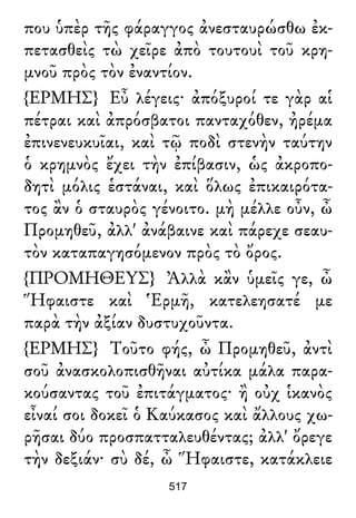 που ὑπὲρ τῆς φάραγγος ἀνεσταυρώσθω ἐκ-
πετασθεὶς τὼ χεῖρε ἀπὸ τουτουὶ τοῦ κρη-
μνοῦ πρὸς τὸν ἐναντίον.
{ΕΡΜΗΣ} Εὖ λέγεις· ἀπόξυροί τε γὰρ αἱ
πέτραι καὶ ἀπρόσβατοι πανταχόθεν, ἠρέμα
ἐπινενευκυῖαι, καὶ τῷ ποδὶ στενὴν ταύτην
ὁ κρημνὸς ἔχει τὴν ἐπίβασιν, ὡς ἀκροπο-
δητὶ μόλις ἑστάναι, καὶ ὅλως ἐπικαιρότα-
τος ἂν ὁ σταυρὸς γένοιτο. μὴ μέλλε οὖν, ὦ
Προμηθεῦ, ἀλλ' ἀνάβαινε καὶ πάρεχε σεαυ-
τὸν καταπαγησόμενον πρὸς τὸ ὄρος.
{ΠΡΟΜΗΘΕΥΣ} Ἀλλὰ κἂν ὑμεῖς γε, ὦ
Ἥφαιστε καὶ Ἑρμῆ, κατελεησατέ με
παρὰ τὴν ἀξίαν δυστυχοῦντα.
{ΕΡΜΗΣ} Τοῦτο φής, ὦ Προμηθεῦ, ἀντὶ
σοῦ ἀνασκολοπισθῆναι αὐτίκα μάλα παρα-
κούσαντας τοῦ ἐπιτάγματος· ἢ οὐχ ἱκανὸς
εἶναί σοι δοκεῖ ὁ Καύκασος καὶ ἄλλους χω-
ρῆσαι δύο προσπατταλευθέντας; ἀλλ' ὄρεγε
τὴν δεξιάν· σὺ δέ, ὦ Ἥφαιστε, κατάκλειε
517
 