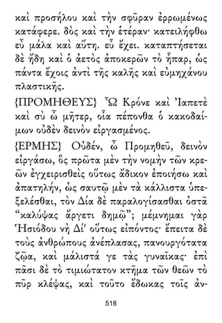 καὶ προσήλου καὶ τὴν σφῦραν ἐρρωμένως
κατάφερε. δὸς καὶ τὴν ἑτέραν· κατειλήφθω
εὖ μάλα καὶ αὕτη. εὖ ἔχει. καταπτήσεται
δὲ ἤδη καὶ ὁ ἀετὸς ἀποκερῶν τὸ ἧπαρ, ὡς
πάντα ἔχοις ἀντὶ τῆς καλῆς καὶ εὐμηχάνου
πλαστικῆς.
{ΠΡΟΜΗΘΕΥΣ} Ὦ Κρόνε καὶ Ἰαπετὲ
καὶ σὺ ὦ μῆτερ, οἷα πέπονθα ὁ κακοδαί-
μων οὐδὲν δεινὸν εἰργασμένος.
{ΕΡΜΗΣ} Οὐδέν, ὦ Προμηθεῦ, δεινὸν
εἰργάσω, ὃς πρῶτα μὲν τὴν νομὴν τῶν κρε-
ῶν ἐγχειρισθεὶς οὕτως ἄδικον ἐποιήσω καὶ
ἀπατηλήν, ὡς σαυτῷ μὲν τὰ κάλλιστα ὑπε-
ξελέσθαι, τὸν ∆ία δὲ παραλογίσασθαι ὀστᾶ
“καλύψας ἄργετι δημῷ”; μέμνημαι γὰρ
Ἡσιόδου νὴ ∆ί' οὕτως εἰπόντος· ἔπειτα δὲ
τοὺς ἀνθρώπους ἀνέπλασας, πανουργότατα
ζῷα, καὶ μάλιστά γε τὰς γυναῖκας· ἐπὶ
πᾶσι δὲ τὸ τιμιώτατον κτῆμα τῶν θεῶν τὸ
πῦρ κλέψας, καὶ τοῦτο ἔδωκας τοῖς ἀν-
518
 