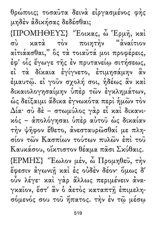 θρώποις; τοσαῦτα δεινὰ εἰργασμένος φὴς
μηδὲν ἀδικήσας δεδέσθαι;
{ΠΡΟΜΗΘΕΥΣ} Ἔοικας, ὦ Ἑρμῆ, καὶ
σὺ κατὰ τὸν ποιητὴν “ἀναίτιον
αἰτιάασθαι,” ὃς τὰ τοιαῦτά μοι προφέρεις,
ἐφ' οἷς ἔγωγε τῆς ἐν πρυτανείῳ σιτήσεως,
εἰ τὰ δίκαια ἐγίγνετο, ἐτιμησάμην ἂν
ἐμαυτῷ. εἰ γοῦν σχολή σοι, ἡδέως ἂν καὶ
δικαιολογησαίμην ὑπὲρ τῶν ἐγκλημάτων,
ὡς δείξαιμι ἄδικα ἐγνωκότα περὶ ἡμῶν τὸν
∆ία· σὺ δὲ – στωμύλος γὰρ εἶ καὶ δικανι-
κός – ἀπολόγησαι ὑπὲρ αὐτοῦ ὡς δικαίαν
τὴν ψῆφον ἔθετο, ἀνεσταυρῶσθαί με πλη-
σίον τῶν Κασπίων τούτων πυλῶν ἐπὶ τοῦ
Καυκάσου, οἴκτιστον θέαμα πᾶσι Σκύθαις.
{ΕΡΜΗΣ} Ἕωλον μέν, ὦ Προμηθεῦ, τὴν
ἔφεσιν ἀγωνιῇ καὶ ἐς οὐδὲν δέον· ὅμως δ'
οὖν λέγε· καὶ γὰρ ἄλλως περιμένειν ἀνα-
γκαῖον, ἔστ' ἂν ὁ ἀετὸς καταπτῇ ἐπιμελη-
σόμενός σου τοῦ ἥπατος. τὴν ἐν τῷ μέσῳ
519
 