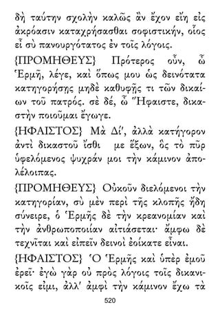 δὴ ταύτην σχολὴν καλῶς ἂν ἔχον εἴη εἰς
ἀκρόασιν καταχρήσασθαι σοφιστικήν, οἷος
εἶ σὺ πανουργότατος ἐν τοῖς λόγοις.
{ΠΡΟΜΗΘΕΥΣ} Πρότερος οὖν, ὦ
Ἑρμῆ, λέγε, καὶ ὅπως μου ὡς δεινότατα
κατηγορήσῃς μηδὲ καθυφῇς τι τῶν δικαί-
ων τοῦ πατρός. σὲ δέ, ὦ Ἥφαιστε, δικα-
στὴν ποιοῦμαι ἔγωγε.
{ΗΦΑΙΣΤΟΣ} Μὰ ∆ί', ἀλλὰ κατήγορον
ἀντὶ δικαστοῦ ἴσθι με ἕξων, ὃς τὸ πῦρ
ὑφελόμενος ψυχράν μοι τὴν κάμινον ἀπο-
λέλοιπας.
{ΠΡΟΜΗΘΕΥΣ} Οὐκοῦν διελόμενοι τὴν
κατηγορίαν, σὺ μὲν περὶ τῆς κλοπῆς ἤδη
σύνειρε, ὁ Ἑρμῆς δὲ τὴν κρεανομίαν καὶ
τὴν ἀνθρωποποιίαν αἰτιάσεται· ἄμφω δὲ
τεχνῖται καὶ εἰπεῖν δεινοὶ ἐοίκατε εἶναι.
{ΗΦΑΙΣΤΟΣ} Ὁ Ἑρμῆς καὶ ὑπὲρ ἐμοῦ
ἐρεῖ· ἐγὼ γὰρ οὐ πρὸς λόγοις τοῖς δικανι-
κοῖς εἰμι, ἀλλ' ἀμφὶ τὴν κάμινον ἔχω τὰ
520
 