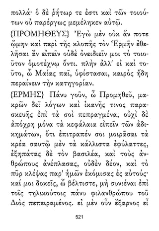 πολλά· ὁ δὲ ῥήτωρ τε ἐστι καὶ τῶν τοιού-
των οὐ παρέργως μεμέληκεν αὐτῷ.
{ΠΡΟΜΗΘΕΥΣ} Ἐγὼ μὲν οὐκ ἄν ποτε
ᾤμην καὶ περὶ τῆς κλοπῆς τὸν Ἑρμῆν ἐθε-
λῆσαι ἂν εἰπεῖν οὐδὲ ὀνειδιεῖν μοι τὸ τοιο-
ῦτον ὁμοτέχνῳ ὄντι. πλὴν ἀλλ' εἰ καὶ το-
ῦτο, ὦ Μαίας παῖ, ὑφίστασαι, καιρὸς ἤδη
περαίνειν τὴν κατηγορίαν.
{ΕΡΜΗΣ} Πάνυ γοῦν, ὦ Προμηθεῦ, μα-
κρῶν δεῖ λόγων καὶ ἱκανῆς τινος παρα-
σκευῆς ἐπὶ τὰ σοὶ πεπραγμένα, οὐχὶ δὲ
ἀπόχρη μόνα τὰ κεφάλαια εἰπεῖν τῶν ἀδι-
κημάτων, ὅτι ἐπιτραπέν σοι μοιρᾶσαι τὰ
κρέα σαυτῷ μὲν τὰ κάλλιστα ἐφύλαττες,
ἐξηπάτας δὲ τὸν βασιλέα, καὶ τοὺς ἀν-
θρώπους ἀνέπλασας, οὐδὲν δέον, καὶ τὸ
πῦρ κλέψας παρ' ἡμῶν ἐκόμισας ἐς αὐτούς·
καί μοι δοκεῖς, ὦ βέλτιστε, μὴ συνιέναι ἐπὶ
τοῖς τηλικούτοις πάνυ φιλανθρώπου τοῦ
∆ιὸς πεπειραμένος. εἰ μὲν οὖν ἔξαρνος εἶ
521
 