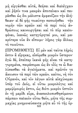 μὴ εἰργάσθαι αὐτά, δεήσει καὶ διελέγχειν
καὶ ῥῆσίν τινα μακρὰν ἀποτείνειν καὶ πει-
ρᾶσθαι ὡς ἔνι μάλιστα ἐμφανίζειν τὴν ἀλή-
θειαν· εἰ δὲ φὴς τοιαύτην πεποιῆσθαι τὴν
νομὴν τῶν κρεῶν καὶ τὰ περὶ τοὺς ἀν-
θρώπους καινουργῆσαι καὶ τὸ πῦρ κεκλο-
φέναι, ἱκανῶς κατηγόρηταί μοι, καὶ μα-
κρότερα οὐκ ἂν εἴποιμι· λῆρος γὰρ ἄλλως
τὸ τοιοῦτον.
{ΠΡΟΜΗΘΕΥΣ} Εἰ μὲν καὶ ταῦτα λῆρός
ἐστιν ἃ εἴρηκας, εἰσόμεθα μικρὸν ὕστερον·
ἐγὼ δέ, ἐπείπερ ἱκανὰ φὴς εἶναι τὰ κατη-
γορημένα, πειράσομαι ὡς ἂν οἷός τε ὦ δια-
λύσασθαι τὰ ἐγκλήματα. καὶ πρῶτόν γε
ἄκουσον τὰ περὶ τῶν κρεῶν. καίτοι, νὴ τὸν
Οὐρανόν, καὶ νῦν λέγων αὐτὰ αἰσχύνομαι
ὑπὲρ τοῦ ∆ιός, εἰ οὕτω μικρολόγος καὶ
μεμψίμοιρός ἐστιν, ὡς διότι μικρὸν ὀστοῦν
ἐν τῇ μερίδι εὗρε, ἀνασκολοπισθησόμενον
πέμπειν παλαιὸν οὕτω θεόν, μήτε τῆς συμ-
μαχίας μνημονεύσαντα μήτε αὖ τὸ τῆς ὀρ-
522
 