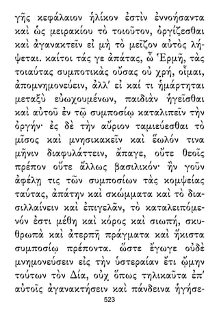 γῆς κεφάλαιον ἡλίκον ἐστὶν ἐννοήσαντα
καὶ ὡς μειρακίου τὸ τοιοῦτον, ὀργίζεσθαι
καὶ ἀγανακτεῖν εἰ μὴ τὸ μεῖζον αὐτὸς λή-
ψεται. καίτοι τάς γε ἀπάτας, ὦ Ἑρμῆ, τὰς
τοιαύτας συμποτικὰς οὔσας οὐ χρή, οἶμαι,
ἀπομνημονεύειν, ἀλλ' εἰ καί τι ἡμάρτηται
μεταξὺ εὐωχουμένων, παιδιὰν ἡγεῖσθαι
καὶ αὐτοῦ ἐν τῷ συμποσίῳ καταλιπεῖν τὴν
ὀργήν· ἐς δὲ τὴν αὔριον ταμιεύεσθαι τὸ
μῖσος καὶ μνησικακεῖν καὶ ἕωλόν τινα
μῆνιν διαφυλάττειν, ἄπαγε, οὔτε θεοῖς
πρέπον οὔτε ἄλλως βασιλικόν· ἢν γοῦν
ἀφέλῃ τις τῶν συμποσίων τὰς κομψείας
ταύτας, ἀπάτην καὶ σκώμματα καὶ τὸ δια-
σιλλαίνειν καὶ ἐπιγελᾶν, τὸ καταλειπόμε-
νόν ἐστι μέθη καὶ κόρος καὶ σιωπή, σκυ-
θρωπὰ καὶ ἀτερπῆ πράγματα καὶ ἥκιστα
συμποσίῳ πρέποντα. ὥστε ἔγωγε οὐδὲ
μνημονεύσειν εἰς τὴν ὑστεραίαν ἔτι ᾤμην
τούτων τὸν ∆ία, οὐχ ὅπως τηλικαῦτα ἐπ'
αὐτοῖς ἀγανακτήσειν καὶ πάνδεινα ἡγήσε-
523
 