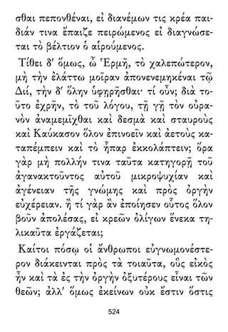 σθαι πεπονθέναι, εἰ διανέμων τις κρέα παι-
διάν τινα ἔπαιζε πειρώμενος εἰ διαγνώσε-
ται τὸ βέλτιον ὁ αἱρούμενος.
Τίθει δ' ὅμως, ὦ Ἑρμῆ, τὸ χαλεπώτερον,
μὴ τὴν ἐλάττω μοῖραν ἀπονενεμηκέναι τῷ
∆ιί, τὴν δ' ὅλην ὑφῃρῆσθαι· τί οὖν; διὰ το-
ῦτο ἐχρῆν, τὸ τοῦ λόγου, τῇ γῇ τὸν οὐρα-
νὸν ἀναμεμῖχθαι καὶ δεσμὰ καὶ σταυροὺς
καὶ Καύκασον ὅλον ἐπινοεῖν καὶ ἀετοὺς κα-
ταπέμπειν καὶ τὸ ἧπαρ ἐκκολάπτειν; ὅρα
γὰρ μὴ πολλήν τινα ταῦτα κατηγορῇ τοῦ
ἀγανακτοῦντος αὐτοῦ μικροψυχίαν καὶ
ἀγένειαν τῆς γνώμης καὶ πρὸς ὀργὴν
εὐχέρειαν. ἢ τί γὰρ ἂν ἐποίησεν οὗτος ὅλον
βοῦν ἀπολέσας, εἰ κρεῶν ὀλίγων ἕνεκα τη-
λικαῦτα ἐργάζεται;
Καίτοι πόσῳ οἱ ἄνθρωποι εὐγνωμονέστε-
ρον διάκεινται πρὸς τὰ τοιαῦτα, οὓς εἰκὸς
ἦν καὶ τὰ ἐς τὴν ὀργὴν ὀξυτέρους εἶναι τῶν
θεῶν; ἀλλ' ὅμως ἐκείνων οὐκ ἔστιν ὅστις
524
 