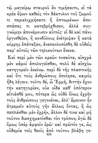 τῷ μαγείρῳ σταυροῦ ἂν τιμήσαιτο, εἰ τὰ
κρέα ἕψων καθεὶς τὸν δάκτυλον τοῦ ζωμοῦ
τι περιελιχμήσατο ἢ ὀπτωμένων ἀπο-
σπάσας τι κατεβρόχθισεν, ἀλλὰ συγ-
γνώμην ἀπονέμουσιν αὐτοῖς· εἰ δὲ καὶ πάνυ
ὀργισθεῖεν, ἢ κονδύλους ἐνέτριψαν ἢ κατὰ
κόρρης ἐπάταξαν, ἀνεσκολοπίσθη δὲ οὐδεὶς
παρ' αὐτοῖς τῶν τηλικούτων ἕνεκα.
Καὶ περὶ μὲν τῶν κρεῶν τοσαῦτα, αἰσχρὰ
μὲν κἀμοὶ ἀπολογεῖσθαι, πολὺ δὲ αἰσχίω
κατηγορεῖν ἐκείνῳ. περὶ δὲ τῆς πλαστικῆς
καὶ ὅτι τοὺς ἀνθρώπους ἐποίησα, καιρὸς
ἤδη λέγειν. τοῦτο δέ, ὦ Ἑρμῆ, διττὴν ἔχον
τὴν κατηγορίαν, οὐκ οἶδα καθ' ὁπότερον
αἰτιᾶσθέ μου, πότερα ὡς οὐδὲ ὅλως ἐχρῆν
τοὺς ἀνθρώπους γεγονέναι, ἀλλ' ἄμεινον ἦν
ἀτρεμεῖν αὐτοὺς γῆν ἄλλως ὄντας, ἢ ὡς
πεπλάσθαι μὲν ἐχρῆν, ἄλλον δέ τινα καὶ μὴ
τοῦτον διεσχηματίσθαι τὸν τρόπον; ἐγὼ δὲ
ὅμως ὑπὲρ ἀμφοῖν ἐρῶ· καὶ πρῶτόν γε, ὡς
οὐδεμία τοῖς θεοῖς ἀπὸ τούτου βλάβη γε-
525
 