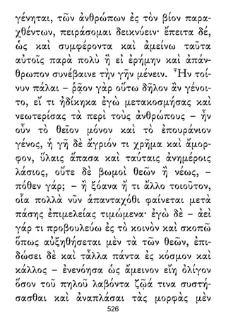 γένηται, τῶν ἀνθρώπων ἐς τὸν βίον παρα-
χθέντων, πειράσομαι δεικνύειν· ἔπειτα δέ,
ὡς καὶ συμφέροντα καὶ ἀμείνω ταῦτα
αὐτοῖς παρὰ πολὺ ἢ εἰ ἐρήμην καὶ ἀπάν-
θρωπον συνέβαινε τὴν γῆν μένειν. Ἦν τοί-
νυν πάλαι – ῥᾷον γὰρ οὕτω δῆλον ἂν γένοι-
το, εἴ τι ἠδίκηκα ἐγὼ μετακοσμήσας καὶ
νεωτερίσας τὰ περὶ τοὺς ἀνθρώπους – ἦν
οὖν τὸ θεῖον μόνον καὶ τὸ ἐπουράνιον
γένος, ἡ γῆ δὲ ἄγριόν τι χρῆμα καὶ ἄμορ-
φον, ὕλαις ἅπασα καὶ ταύταις ἀνημέροις
λάσιος, οὔτε δὲ βωμοὶ θεῶν ἢ νέως, –
πόθεν γάρ; – ἢ ξόανα ἤ τι ἄλλο τοιοῦτον,
οἷα πολλὰ νῦν ἁπανταχόθι φαίνεται μετὰ
πάσης ἐπιμελείας τιμώμενα· ἐγὼ δὲ – ἀεὶ
γάρ τι προβουλεύω ἐς τὸ κοινὸν καὶ σκοπῶ
ὅπως αὐξηθήσεται μὲν τὰ τῶν θεῶν, ἐπι-
δώσει δὲ καὶ τἆλλα πάντα ἐς κόσμον καὶ
κάλλος – ἐνενόησα ὡς ἄμεινον εἴη ὀλίγον
ὅσον τοῦ πηλοῦ λαβόντα ζῷά τινα συστή-
σασθαι καὶ ἀναπλάσαι τὰς μορφὰς μὲν
526
 