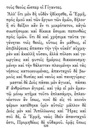 τοὺς θεοὺς ὥσπερ οἱ Γίγαντες.
Ἀλλ' ὅτι μὲν δὴ οὐδὲν ἠδίκησθε, ὦ Ἑρμῆ,
πρὸς ἐμοῦ καὶ τῶν ἔργων τῶν ἐμῶν, δῆλον·
ἢ σὺ δεῖξον κἂν ἕν τι μικρότατον, κἀγὼ
σιωπήσομαι καὶ δίκαια ἔσομαι πεπονθὼς
πρὸς ὑμῶν. ὅτι δὲ καὶ χρήσιμα ταῦτα γε-
γένηται τοῖς θεοῖς, οὕτως ἂν μάθοις, εἰ
ἐπιβλέψειας ἅπασαν τὴν γῆν οὐκέτ' αὐχμη-
ρὰν καὶ ἀκαλλῆ οὖσαν, ἀλλὰ πόλεσι καὶ γε-
ωργίαις καὶ φυτοῖς ἡμέροις διακεκοσμη-
μένην καὶ τὴν θάλατταν πλεομένην καὶ τὰς
νήσους κατοικουμένας, ἁπανταχοῦ δὲ βω-
μοὺς καὶ θυσίας καὶ ναοὺς καὶ πανηγύρεις·
μεσταὶ δὲ ∆ιὸς πᾶσαι μὲν ἀγυιαί, πᾶσαι
δ' ἀνθρώπων ἀγοραί. καὶ γὰρ εἰ μὲν ἐμαυ-
τῷ μόνῳ κτῆμα τοῦτο ἐπλασάμην, ἐπλεο-
νέκτουν ἂν ἴσως, νυνὶ δὲ εἰς τὸ κοινὸν
φέρων κατέθηκα ὑμῖν αὐτοῖς· μᾶλλον δὲ
∆ιὸς μὲν καὶ Ἀπόλλωνος καὶ Ἥρας καὶ
σοῦ δέ, ὦ Ἑρμῆ, νεὼς ἰδεῖν ἁπανταχοῦ
ἐστι, Προμηθέως δὲ οὐδαμοῦ. ὁρᾷς ὅπως
528
 