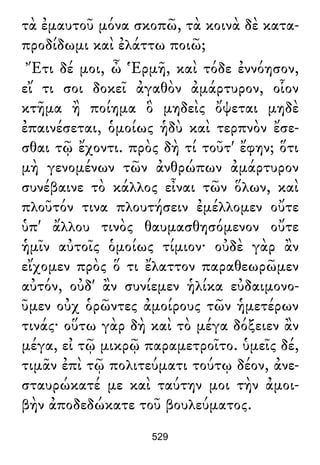 τὰ ἐμαυτοῦ μόνα σκοπῶ, τὰ κοινὰ δὲ κατα-
προδίδωμι καὶ ἐλάττω ποιῶ;
Ἔτι δέ μοι, ὦ Ἑρμῆ, καὶ τόδε ἐννόησον,
εἴ τι σοι δοκεῖ ἀγαθὸν ἀμάρτυρον, οἷον
κτῆμα ἢ ποίημα ὃ μηδεὶς ὄψεται μηδὲ
ἐπαινέσεται, ὁμοίως ἡδὺ καὶ τερπνὸν ἔσε-
σθαι τῷ ἔχοντι. πρὸς δὴ τί τοῦτ' ἔφην; ὅτι
μὴ γενομένων τῶν ἀνθρώπων ἀμάρτυρον
συνέβαινε τὸ κάλλος εἶναι τῶν ὅλων, καὶ
πλοῦτόν τινα πλουτήσειν ἐμέλλομεν οὔτε
ὑπ' ἄλλου τινὸς θαυμασθησόμενον οὔτε
ἡμῖν αὐτοῖς ὁμοίως τίμιον· οὐδὲ γὰρ ἂν
εἴχομεν πρὸς ὅ τι ἔλαττον παραθεωρῶμεν
αὐτόν, οὐδ' ἂν συνίεμεν ἡλίκα εὐδαιμονο-
ῦμεν οὐχ ὁρῶντες ἀμοίρους τῶν ἡμετέρων
τινάς· οὕτω γὰρ δὴ καὶ τὸ μέγα δόξειεν ἂν
μέγα, εἰ τῷ μικρῷ παραμετροῖτο. ὑμεῖς δέ,
τιμᾶν ἐπὶ τῷ πολιτεύματι τούτῳ δέον, ἀνε-
σταυρώκατέ με καὶ ταύτην μοι τὴν ἀμοι-
βὴν ἀποδεδώκατε τοῦ βουλεύματος.
529
 