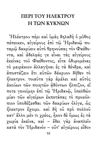 ΠΕΡΙ ΤΟΥ ΗΛΕΚΤΡΟΥ
Η ΤΩΝ ΚΥΚΝΩΝ
Ἠλέκτρου πέρι καὶ ὑμᾶς δηλαδὴ ὁ μῦθος
πέπεικεν, αἰγείρους ἐπὶ τῷ Ἠριδανῷ πο-
ταμῷ δακρύειν αὐτὸ θρηνούσας τὸν Φαέθο-
ντα, καὶ ἀδελφάς γε εἶναι τὰς αἰγείρους
ἐκείνας τοῦ Φαέθοντος, εἶτα ὀδυρομένας
τὸ μειράκιον ἀλλαγῆναι ἐς τὰ δένδρα, καὶ
ἀποστάζειν ἔτι αὐτῶν δάκρυον δῆθεν τὸ
ἤλεκτρον. τοιαῦτα γὰρ ἀμέλει καὶ αὐτὸς
ἀκούων τῶν ποιητῶν ᾀδόντων ἤλπιζον, εἴ
ποτε γενοίμην ἐπὶ τῷ Ἠριδανῷ, ὑπελθὼν
μίαν τῶν αἰγείρων ἐκπετάσας τὸ προκόλ-
πιον ὑποδέξεσθαι τῶν δακρύων ὀλίγα, ὡς
ἤλεκτρον ἔχοιμι. καὶ δὴ οὐ πρὸ πολλοῦ
κατ' ἄλλο μέν τι χρέος, ἧκον δὲ ὅμως ἐς τὰ
χωρία ἐκεῖνα, καὶ – ἔδει γὰρ ἀναπλεῖν
κατὰ τὸν Ἠριδανόν – οὔτ' αἰγείρους εἶδον
53
 