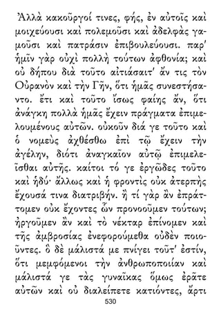Ἀλλὰ κακοῦργοί τινες, φής, ἐν αὐτοῖς καὶ
μοιχεύουσι καὶ πολεμοῦσι καὶ ἀδελφὰς γα-
μοῦσι καὶ πατράσιν ἐπιβουλεύουσι. παρ'
ἡμῖν γὰρ οὐχὶ πολλὴ τούτων ἀφθονία; καὶ
οὐ δήπου διὰ τοῦτο αἰτιάσαιτ' ἄν τις τὸν
Οὐρανὸν καὶ τὴν Γῆν, ὅτι ἡμᾶς συνεστήσα-
ντο. ἔτι καὶ τοῦτο ἴσως φαίης ἄν, ὅτι
ἀνάγκη πολλὰ ἡμᾶς ἔχειν πράγματα ἐπιμε-
λουμένους αὐτῶν. οὐκοῦν διά γε τοῦτο καὶ
ὁ νομεὺς ἀχθέσθω ἐπὶ τῷ ἔχειν τὴν
ἀγέλην, διότι ἀναγκαῖον αὐτῷ ἐπιμελε-
ῖσθαι αὐτῆς. καίτοι τό γε ἐργῶδες τοῦτο
καὶ ἡδύ· ἄλλως καὶ ἡ φροντὶς οὐκ ἀτερπὴς
ἔχουσά τινα διατριβήν. ἢ τί γὰρ ἂν ἐπράτ-
τομεν οὐκ ἔχοντες ὧν προνοοῦμεν τούτων;
ἠργοῦμεν ἂν καὶ τὸ νέκταρ ἐπίνομεν καὶ
τῆς ἀμβροσίας ἐνεφορούμεθα οὐδὲν ποιο-
ῦντες. ὃ δὲ μάλιστά με πνίγει τοῦτ' ἐστίν,
ὅτι μεμφόμενοι τὴν ἀνθρωποποιίαν καὶ
μάλιστά γε τὰς γυναῖκας ὅμως ἐρᾶτε
αὐτῶν καὶ οὐ διαλείπετε κατιόντες, ἄρτι
530
 