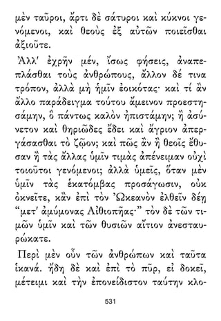 μὲν ταῦροι, ἄρτι δὲ σάτυροι καὶ κύκνοι γε-
νόμενοι, καὶ θεοὺς ἐξ αὐτῶν ποιεῖσθαι
ἀξιοῦτε.
Ἀλλ' ἐχρῆν μέν, ἴσως φήσεις, ἀναπε-
πλάσθαι τοὺς ἀνθρώπους, ἄλλον δέ τινα
τρόπον, ἀλλὰ μὴ ἡμῖν ἐοικότας· καὶ τί ἂν
ἄλλο παράδειγμα τούτου ἄμεινον προεστη-
σάμην, ὃ πάντως καλὸν ἠπιστάμην; ἢ ἀσύ-
νετον καὶ θηριῶδες ἔδει καὶ ἄγριον ἀπερ-
γάσασθαι τὸ ζῷον; καὶ πῶς ἂν ἢ θεοῖς ἔθυ-
σαν ἢ τὰς ἄλλας ὑμῖν τιμὰς ἀπένειμαν οὐχὶ
τοιοῦτοι γενόμενοι; ἀλλὰ ὑμεῖς, ὅταν μὲν
ὑμῖν τὰς ἑκατόμβας προσάγωσιν, οὐκ
ὀκνεῖτε, κἂν ἐπὶ τὸν Ὠκεανὸν ἐλθεῖν δέῃ
“μετ' ἀμύμονας Αἰθιοπῆας·” τὸν δὲ τῶν τι-
μῶν ὑμῖν καὶ τῶν θυσιῶν αἴτιον ἀνεσταυ-
ρώκατε.
Περὶ μὲν οὖν τῶν ἀνθρώπων καὶ ταῦτα
ἱκανά. ἤδη δὲ καὶ ἐπὶ τὸ πῦρ, εἰ δοκεῖ,
μέτειμι καὶ τὴν ἐπονείδιστον ταύτην κλο-
531
 