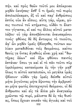 πήν. καὶ πρὸς θεῶν τοῦτό μοι ἀπόκριναι
μηδὲν ὀκνήσας· ἔσθ' ὅ τι ἡμεῖς τοῦ πυρὸς
ἀπολωλέκαμεν, ἐξ οὗ καὶ παρ' ἀνθρώποις
ἐστίν; οὐκ ἂν εἴποις. αὕτη γάρ, οἶμαι, φύ-
σις τουτουὶ τοῦ κτήματος, οὐδέν τι ἔλατ-
τον γίγνεται, εἰ καί τις ἄλλος αὐτοῦ μετα-
λάβοι· οὐ γὰρ ἀποσβέννυται ἐναυσαμένου
τινός· φθόνος δὲ δὴ ἄντικρυς τὸ τοιοῦτο,
ἀφ' ὧν μηδὲν ὑμεῖς ἠδίκησθε, τούτων κω-
λύειν μεταδιδόναι τοῖς δεομένοις. καίτοι
θεούς γε ὄντας ἀγαθοὺς εἶναι χρὴ καὶ “δω-
τῆρας ἑάων” καὶ ἔξω φθόνου παντὸς
ἑστάναι· ὅπου γε καὶ εἰ τὸ πᾶν τοῦτο πῦρ
ὑφελόμενος κατεκόμισα ἐς τὴν γῆν μηδ'
ὅλως τι αὐτοῦ καταλιπών, οὐ μεγάλα ὑμᾶς
ἠδίκουν· οὐδὲν γὰρ ὑμεῖς δεῖσθε αὐτοῦ
μήτε ῥιγοῦντες μήτε ἕψοντες τὴν ἀμβροσί-
αν μήτε φωτὸς ἐπιτεχνητοῦ δεόμενοι. οἱ δὲ
ἄνθρωποι καὶ εἰς τὰ ἄλλα μὲν ἀναγκαίῳ
χρῶνται τῷ πυρί, μάλιστα δὲ ἐς τὰς θυσί-
ας, ὅπως ἔχοιεν κνισᾶν τὰς ἀγυιὰς καὶ τοῦ
532
 