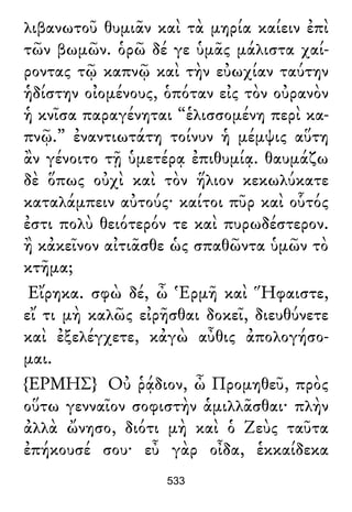 λιβανωτοῦ θυμιᾶν καὶ τὰ μηρία καίειν ἐπὶ
τῶν βωμῶν. ὁρῶ δέ γε ὑμᾶς μάλιστα χαί-
ροντας τῷ καπνῷ καὶ τὴν εὐωχίαν ταύτην
ἡδίστην οἰομένους, ὁπόταν εἰς τὸν οὐρανὸν
ἡ κνῖσα παραγένηται “ἑλισσομένη περὶ κα-
πνῷ.” ἐναντιωτάτη τοίνυν ἡ μέμψις αὕτη
ἂν γένοιτο τῇ ὑμετέρᾳ ἐπιθυμίᾳ. θαυμάζω
δὲ ὅπως οὐχὶ καὶ τὸν ἥλιον κεκωλύκατε
καταλάμπειν αὐτούς· καίτοι πῦρ καὶ οὗτός
ἐστι πολὺ θειότερόν τε καὶ πυρωδέστερον.
ἢ κἀκεῖνον αἰτιᾶσθε ὡς σπαθῶντα ὑμῶν τὸ
κτῆμα;
Εἴρηκα. σφὼ δέ, ὦ Ἑρμῆ καὶ Ἥφαιστε,
εἴ τι μὴ καλῶς εἰρῆσθαι δοκεῖ, διευθύνετε
καὶ ἐξελέγχετε, κἀγὼ αὖθις ἀπολογήσο-
μαι.
{ΕΡΜΗΣ} Οὐ ῥᾴδιον, ὦ Προμηθεῦ, πρὸς
οὕτω γενναῖον σοφιστὴν ἁμιλλᾶσθαι· πλὴν
ἀλλὰ ὤνησο, διότι μὴ καὶ ὁ Ζεὺς ταῦτα
ἐπήκουσέ σου· εὖ γὰρ οἶδα, ἑκκαίδεκα
533
 