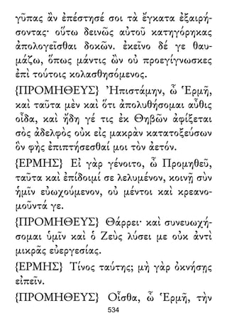 γῦπας ἂν ἐπέστησέ σοι τὰ ἔγκατα ἐξαιρή-
σοντας· οὕτω δεινῶς αὐτοῦ κατηγόρηκας
ἀπολογεῖσθαι δοκῶν. ἐκεῖνο δέ γε θαυ-
μάζω, ὅπως μάντις ὢν οὐ προεγίγνωσκες
ἐπὶ τούτοις κολασθησόμενος.
{ΠΡΟΜΗΘΕΥΣ} Ἠπιστάμην, ὦ Ἑρμῆ,
καὶ ταῦτα μὲν καὶ ὅτι ἀπολυθήσομαι αὖθις
οἶδα, καὶ ἤδη γέ τις ἐκ Θηβῶν ἀφίξεται
σὸς ἀδελφὸς οὐκ εἰς μακρὰν κατατοξεύσων
ὃν φὴς ἐπιπτήσεσθαί μοι τὸν ἀετόν.
{ΕΡΜΗΣ} Εἰ γὰρ γένοιτο, ὦ Προμηθεῦ,
ταῦτα καὶ ἐπίδοιμί σε λελυμένον, κοινῇ σὺν
ἡμῖν εὐωχούμενον, οὐ μέντοι καὶ κρεανο-
μοῦντά γε.
{ΠΡΟΜΗΘΕΥΣ} Θάρρει· καὶ συνευωχή-
σομαι ὑμῖν καὶ ὁ Ζεὺς λύσει με οὐκ ἀντὶ
μικρᾶς εὐεργεσίας.
{ΕΡΜΗΣ} Τίνος ταύτης; μὴ γὰρ ὀκνήσῃς
εἰπεῖν.
{ΠΡΟΜΗΘΕΥΣ} Οἶσθα, ὦ Ἑρμῆ, τὴν
534
 