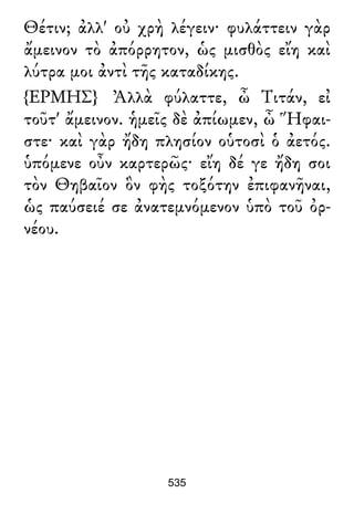 Θέτιν; ἀλλ' οὐ χρὴ λέγειν· φυλάττειν γὰρ
ἄμεινον τὸ ἀπόρρητον, ὡς μισθὸς εἴη καὶ
λύτρα μοι ἀντὶ τῆς καταδίκης.
{ΕΡΜΗΣ} Ἀλλὰ φύλαττε, ὦ Τιτάν, εἰ
τοῦτ' ἄμεινον. ἡμεῖς δὲ ἀπίωμεν, ὦ Ἥφαι-
στε· καὶ γὰρ ἤδη πλησίον οὑτοσὶ ὁ ἀετός.
ὑπόμενε οὖν καρτερῶς· εἴη δέ γε ἤδη σοι
τὸν Θηβαῖον ὃν φὴς τοξότην ἐπιφανῆναι,
ὡς παύσειέ σε ἀνατεμνόμενον ὑπὸ τοῦ ὀρ-
νέου.
535
 