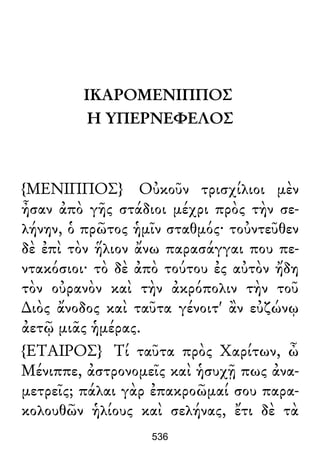ΙΚΑΡΟΜΕΝΙΠΠΟΣ
Η ΥΠΕΡΝΕΦΕΛΟΣ
{ΜΕΝΙΠΠΟΣ} Οὐκοῦν τρισχίλιοι μὲν
ἦσαν ἀπὸ γῆς στάδιοι μέχρι πρὸς τὴν σε-
λήνην, ὁ πρῶτος ἡμῖν σταθμός· τοὐντεῦθεν
δὲ ἐπὶ τὸν ἥλιον ἄνω παρασάγγαι που πε-
ντακόσιοι· τὸ δὲ ἀπὸ τούτου ἐς αὐτὸν ἤδη
τὸν οὐρανὸν καὶ τὴν ἀκρόπολιν τὴν τοῦ
∆ιὸς ἄνοδος καὶ ταῦτα γένοιτ' ἂν εὐζώνῳ
ἀετῷ μιᾶς ἡμέρας.
{ΕΤΑΙΡΟΣ} Τί ταῦτα πρὸς Χαρίτων, ὦ
Μένιππε, ἀστρονομεῖς καὶ ἡσυχῇ πως ἀνα-
μετρεῖς; πάλαι γὰρ ἐπακροῶμαί σου παρα-
κολουθῶν ἡλίους καὶ σελήνας, ἔτι δὲ τὰ
536
 