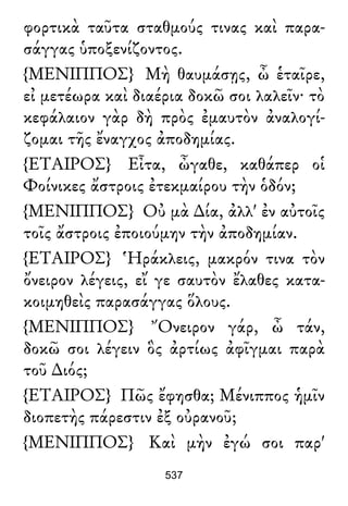 φορτικὰ ταῦτα σταθμούς τινας καὶ παρα-
σάγγας ὑποξενίζοντος.
{ΜΕΝΙΠΠΟΣ} Μὴ θαυμάσῃς, ὦ ἑταῖρε,
εἰ μετέωρα καὶ διαέρια δοκῶ σοι λαλεῖν· τὸ
κεφάλαιον γὰρ δὴ πρὸς ἐμαυτὸν ἀναλογί-
ζομαι τῆς ἔναγχος ἀποδημίας.
{ΕΤΑΙΡΟΣ} Εἶτα, ὦγαθε, καθάπερ οἱ
Φοίνικες ἄστροις ἐτεκμαίρου τὴν ὁδόν;
{ΜΕΝΙΠΠΟΣ} Οὐ μὰ ∆ία, ἀλλ' ἐν αὐτοῖς
τοῖς ἄστροις ἐποιούμην τὴν ἀποδημίαν.
{ΕΤΑΙΡΟΣ} Ἡράκλεις, μακρόν τινα τὸν
ὄνειρον λέγεις, εἴ γε σαυτὸν ἔλαθες κατα-
κοιμηθεὶς παρασάγγας ὅλους.
{ΜΕΝΙΠΠΟΣ} Ὄνειρον γάρ, ὦ τάν,
δοκῶ σοι λέγειν ὃς ἀρτίως ἀφῖγμαι παρὰ
τοῦ ∆ιός;
{ΕΤΑΙΡΟΣ} Πῶς ἔφησθα; Μένιππος ἡμῖν
διοπετὴς πάρεστιν ἐξ οὐρανοῦ;
{ΜΕΝΙΠΠΟΣ} Καὶ μὴν ἐγώ σοι παρ'
537
 