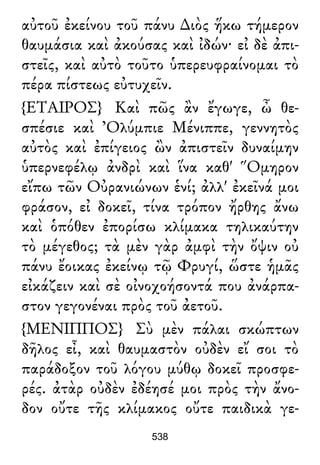 αὐτοῦ ἐκείνου τοῦ πάνυ ∆ιὸς ἥκω τήμερον
θαυμάσια καὶ ἀκούσας καὶ ἰδών· εἰ δὲ ἀπι-
στεῖς, καὶ αὐτὸ τοῦτο ὑπερευφραίνομαι τὸ
πέρα πίστεως εὐτυχεῖν.
{ΕΤΑΙΡΟΣ} Καὶ πῶς ἂν ἔγωγε, ὦ θε-
σπέσιε καὶ Ὀλύμπιε Μένιππε, γεννητὸς
αὐτὸς καὶ ἐπίγειος ὢν ἀπιστεῖν δυναίμην
ὑπερνεφέλῳ ἀνδρὶ καὶ ἵνα καθ' Ὅμηρον
εἴπω τῶν Οὐρανιώνων ἑνί; ἀλλ' ἐκεῖνά μοι
φράσον, εἰ δοκεῖ, τίνα τρόπον ἤρθης ἄνω
καὶ ὁπόθεν ἐπορίσω κλίμακα τηλικαύτην
τὸ μέγεθος; τὰ μὲν γὰρ ἀμφὶ τὴν ὄψιν οὐ
πάνυ ἔοικας ἐκείνῳ τῷ Φρυγί, ὥστε ἡμᾶς
εἰκάζειν καὶ σὲ οἰνοχοήσοντά που ἀνάρπα-
στον γεγονέναι πρὸς τοῦ ἀετοῦ.
{ΜΕΝΙΠΠΟΣ} Σὺ μὲν πάλαι σκώπτων
δῆλος εἶ, καὶ θαυμαστὸν οὐδὲν εἴ σοι τὸ
παράδοξον τοῦ λόγου μύθῳ δοκεῖ προσφε-
ρές. ἀτὰρ οὐδὲν ἐδέησέ μοι πρὸς τὴν ἄνο-
δον οὔτε τῆς κλίμακος οὔτε παιδικὰ γε-
538
 
