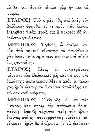 νέσθαι τοῦ ἀετοῦ· οἰκεῖα γὰρ ἦν μοι τὰ
πτερά.
{ΕΤΑΙΡΟΣ} Τοῦτο μὲν ἤδη καὶ ὑπὲρ τὸν
∆αίδαλον ἔφησθα, εἴ γε πρὸς τοῖς ἄλλοις
ἐλελήθεις ἡμᾶς ἱέραξ τις ἢ κολοιὸς ἐξ ἀν-
θρώπου γενόμενος.
{ΜΕΝΙΠΠΟΣ} Ὀρθῶς, ὦ ἑταῖρε, καὶ
οὐκ ἀπὸ σκοποῦ εἴκασας· τὸ ∆αιδάλειον
γὰρ ἐκεῖνο σόφισμα τῶν πτερῶν καὶ αὐτὸς
ἐμηχανησάμην.
{ΕΤΑΙΡΟΣ} Εἶτα, ὦ τολμηρότατε
πάντων, οὐκ ἐδεδοίκεις μὴ καὶ σύ που τῆς
θαλάττης καταπεσὼν Μενίππειόν τι πέλα-
γος ἡμῖν ὥσπερ τὸ Ἰκάριον ἀποδείξῃς ἐπὶ
τῷ σεαυτοῦ ὀνόματι;
{ΜΕΝΙΠΠΟΣ} Οὐδαμῶς· ὁ μὲν γὰρ
Ἴκαρος ἅτε κηρῷ τὴν πτέρωσιν ἡρμο-
σμένος, ἐπειδὴ τάχιστα πρὸς τὸν ἥλιον
ἐκεῖνος ἐτάκη, πτερορρυήσας εἰκότως κα-
τέπεσεν· ἡμῖν δὲ ἀκήρωτα ἦν τὰ ὠκύπτε-
539
 