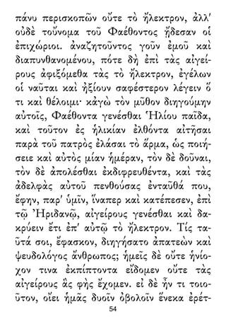 πάνυ περισκοπῶν οὔτε τὸ ἤλεκτρον, ἀλλ'
οὐδὲ τοὔνομα τοῦ Φαέθοντος ᾔδεσαν οἱ
ἐπιχώριοι. ἀναζητοῦντος γοῦν ἐμοῦ καὶ
διαπυνθανομένου, πότε δὴ ἐπὶ τὰς αἰγεί-
ρους ἀφιξόμεθα τὰς τὸ ἤλεκτρον, ἐγέλων
οἱ ναῦται καὶ ἠξίουν σαφέστερον λέγειν ὅ
τι καὶ θέλοιμι· κἀγὼ τὸν μῦθον διηγούμην
αὐτοῖς, Φαέθοντα γενέσθαι Ἡλίου παῖδα,
καὶ τοῦτον ἐς ἡλικίαν ἐλθόντα αἰτῆσαι
παρὰ τοῦ πατρὸς ἐλάσαι τὸ ἅρμα, ὡς ποιή-
σειε καὶ αὐτὸς μίαν ἡμέραν, τὸν δὲ δοῦναι,
τὸν δὲ ἀπολέσθαι ἐκδιφρευθέντα, καὶ τὰς
ἀδελφὰς αὐτοῦ πενθούσας ἐνταῦθά που,
ἔφην, παρ' ὑμῖν, ἵναπερ καὶ κατέπεσεν, ἐπὶ
τῷ Ἠριδανῷ, αἰγείρους γενέσθαι καὶ δα-
κρύειν ἔτι ἐπ' αὐτῷ τὸ ἤλεκτρον. Τίς τα-
ῦτά σοι, ἔφασκον, διηγήσατο ἀπατεὼν καὶ
ψευδολόγος ἄνθρωπος; ἡμεῖς δὲ οὔτε ἡνίο-
χον τινα ἐκπίπτοντα εἴδομεν οὔτε τὰς
αἰγείρους ἃς φὴς ἔχομεν. εἰ δὲ ἦν τι τοιο-
ῦτον, οἴει ἡμᾶς δυοῖν ὀβολοῖν ἕνεκα ἐρέτ-
54
 