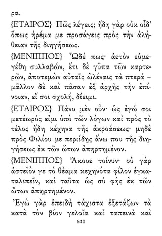 ρα.
{ΕΤΑΙΡΟΣ} Πῶς λέγεις; ἤδη γὰρ οὐκ οἶδ'
ὅπως ἠρέμα με προσάγεις πρὸς τὴν ἀλή-
θειαν τῆς διηγήσεως.
{ΜΕΝΙΠΠΟΣ} Ὧδέ πως· ἀετὸν εὐμε-
γέθη συλλαβών, ἔτι δὲ γῦπα τῶν καρτε-
ρῶν, ἀποτεμὼν αὐταῖς ὠλέναις τὰ πτερὰ –
μᾶλλον δὲ καὶ πᾶσαν ἐξ ἀρχῆς τὴν ἐπί-
νοιαν, εἴ σοι σχολή, δίειμι.
{ΕΤΑΙΡΟΣ} Πάνυ μὲν οὖν· ὡς ἐγώ σοι
μετέωρός εἰμι ὑπὸ τῶν λόγων καὶ πρὸς τὸ
τέλος ἤδη κέχηνα τῆς ἀκροάσεως· μηδὲ
πρὸς Φιλίου με περιίδῃς ἄνω που τῆς διη-
γήσεως ἐκ τῶν ὤτων ἀπηρτημένον.
{ΜΕΝΙΠΠΟΣ} Ἄκουε τοίνυν· οὐ γὰρ
ἀστεῖόν γε τὸ θέαμα κεχηνότα φίλον ἐγκα-
ταλιπεῖν, καὶ ταῦτα ὡς σὺ φὴς ἐκ τῶν
ὤτων ἀπηρτημένον.
Ἐγὼ γὰρ ἐπειδὴ τάχιστα ἐξετάζων τὰ
κατὰ τὸν βίον γελοῖα καὶ ταπεινὰ καὶ
540
 