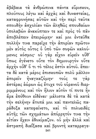 ἀβέβαια τὰ ἀνθρώπινα πάντα εὕρισκον,
πλούτους λέγω καὶ ἀρχὰς καὶ δυναστείας,
καταφρονήσας αὐτῶν καὶ τὴν περὶ ταῦτα
σπουδὴν ἀσχολίαν τῶν ἀληθῶς σπουδαίων
ὑπολαβὼν ἀνακύπτειν τε καὶ πρὸς τὸ πᾶν
ἀποβλέπειν ἐπειρώμην· καί μοι ἐνταῦθα
πολλήν τινα παρεῖχε τὴν ἀπορίαν πρῶτον
μὲν αὐτὸς οὗτος ὁ ὑπὸ τῶν σοφῶν καλού-
μενος κόσμος· οὐ γὰρ εἶχον εὑρεῖν οὔθ'
ὅπως ἐγένετο οὔτε τὸν δημιουργὸν οὔτε
ἀρχὴν οὔθ' ὅ τι τὸ τέλος ἐστὶν αὐτοῦ. ἔπει-
τα δὲ κατὰ μέρος ἐπισκοπῶν πολὺ μᾶλλον
ἀπορεῖν ἠναγκαζόμην· τούς τε γὰρ
ἀστέρας ἑώρων ὡς ἔτυχε τοῦ οὐρανοῦ διερ-
ριμμένους καὶ τὸν ἥλιον αὐτὸν τί ποτε ἦν
ἄρα ἐπόθουν εἰδέναι· μάλιστα δὲ τὰ κατὰ
τὴν σελήνην ἄτοπά μοι καὶ παντελῶς πα-
ράδοξα κατεφαίνετο, καὶ τὸ πολυειδὲς
αὐτῆς τῶν σχημάτων ἀπόρρητόν τινα τὴν
αἰτίαν ἔχειν ἐδοκίμαζον. οὐ μὴν ἀλλὰ καὶ
ἀστραπὴ διαΐξασα καὶ βροντὴ καταρραγε-
541
 