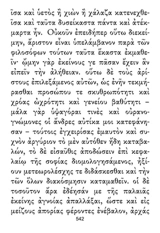 ῖσα καὶ ὑετὸς ἢ χιὼν ἢ χάλαζα κατενεχθε-
ῖσα καὶ ταῦτα δυσείκαστα πάντα καὶ ἀτέκ-
μαρτα ἦν. Οὐκοῦν ἐπειδήπερ οὕτω διεκεί-
μην, ἄριστον εἶναι ὑπελάμβανον παρὰ τῶν
φιλοσόφων τούτων ταῦτα ἕκαστα ἐκμαθε-
ῖν· ᾤμην γὰρ ἐκείνους γε πᾶσαν ἔχειν ἂν
εἰπεῖν τὴν ἀλήθειαν. οὕτω δὲ τοὺς ἀρί-
στους ἐπιλεξάμενος αὐτῶν, ὡς ἐνῆν τεκμή-
ρασθαι προσώπου τε σκυθρωπότητι καὶ
χρόας ὠχρότητι καὶ γενείου βαθύτητι –
μάλα γὰρ ὑψαγόραι τινὲς καὶ οὐρανο-
γνώμονες οἱ ἄνδρες αὐτίκα μοι κατεφάνη-
σαν – τούτοις ἐγχειρίσας ἐμαυτὸν καὶ συ-
χνὸν ἀργύριον τὸ μὲν αὐτόθεν ἤδη καταβα-
λών, τὸ δὲ εἰσαῦθις ἀποδώσειν ἐπὶ κεφα-
λαίῳ τῆς σοφίας διομολογησάμενος, ἠξί-
ουν μετεωρολέσχης τε διδάσκεσθαι καὶ τὴν
τῶν ὅλων διακόσμησιν καταμαθεῖν. οἱ δὲ
τοσοῦτον ἄρα ἐδέησάν με τῆς παλαιᾶς
ἐκείνης ἀγνοίας ἀπαλλάξαι, ὥστε καὶ εἰς
μείζους ἀπορίας φέροντες ἐνέβαλον, ἀρχάς
542
 