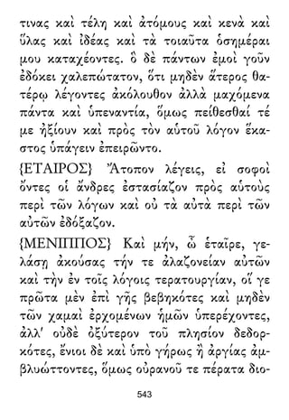 τινας καὶ τέλη καὶ ἀτόμους καὶ κενὰ καὶ
ὕλας καὶ ἰδέας καὶ τὰ τοιαῦτα ὁσημέραι
μου καταχέοντες. ὃ δὲ πάντων ἐμοὶ γοῦν
ἐδόκει χαλεπώτατον, ὅτι μηδὲν ἅτερος θα-
τέρῳ λέγοντες ἀκόλουθον ἀλλὰ μαχόμενα
πάντα καὶ ὑπεναντία, ὅμως πείθεσθαί τέ
με ἠξίουν καὶ πρὸς τὸν αὑτοῦ λόγον ἕκα-
στος ὑπάγειν ἐπειρῶντο.
{ΕΤΑΙΡΟΣ} Ἄτοπον λέγεις, εἰ σοφοὶ
ὄντες οἱ ἄνδρες ἐστασίαζον πρὸς αὑτοὺς
περὶ τῶν λόγων καὶ οὐ τὰ αὐτὰ περὶ τῶν
αὐτῶν ἐδόξαζον.
{ΜΕΝΙΠΠΟΣ} Καὶ μήν, ὦ ἑταῖρε, γε-
λάσῃ ἀκούσας τήν τε ἀλαζονείαν αὐτῶν
καὶ τὴν ἐν τοῖς λόγοις τερατουργίαν, οἵ γε
πρῶτα μὲν ἐπὶ γῆς βεβηκότες καὶ μηδὲν
τῶν χαμαὶ ἐρχομένων ἡμῶν ὑπερέχοντες,
ἀλλ' οὐδὲ ὀξύτερον τοῦ πλησίον δεδορ-
κότες, ἔνιοι δὲ καὶ ὑπὸ γήρως ἢ ἀργίας ἀμ-
βλυώττοντες, ὅμως οὐρανοῦ τε πέρατα διο-
543
 