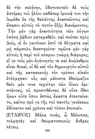 δὲ τὴν σελήνην, ὑδατοποτεῖν δὲ τοὺς
ἀστέρας τοῦ ἡλίου καθάπερ ἱμονιᾷ τινι τὴν
ἰκμάδα ἐκ τῆς θαλάττης ἀνασπῶντος καὶ
ἅπασιν αὐτοῖς τὸ ποτὸν ἑξῆς διανέμοντος.
Τὴν μὲν γὰρ ἐναντιότητα τῶν λόγων
ὁπόση ῥᾴδιον καταμαθεῖν. καὶ σκόπει πρὸς
∆ιός, εἰ ἐν γειτόνων ἐστὶ τὰ δόγματα καὶ
μὴ πάμπολυ διεστηκότα· πρῶτα μὲν γὰρ
αὐτοῖς ἡ περὶ τοῦ κόσμου γνώμη διάφορος,
εἴ γε τοῖς μὲν ἀγέννητός τε καὶ ἀνώλεθρος
εἶναι δοκεῖ, οἱ δὲ καὶ τὸν δημιουργὸν αὐτοῦ
καὶ τῆς κατασκευῆς τὸν τρόπον εἰπεῖν
ἐτόλμησαν· οὓς καὶ μάλιστα ἐθαύμαζον
θεὸν μέν τινα τεχνίτην τῶν ὅλων ἐφι-
στάντας, οὐ προστιθέντας δὲ οὔτε ὅθεν
ἥκων οὔτε ὅπου ἑστὼς ἕκαστα ἐτεκταίνε-
το, καίτοι πρό γε τῆς τοῦ παντὸς γενέσεως
ἀδύνατον καὶ χρόνον καὶ τόπον ἐπινοεῖν.
{ΕΤΑΙΡΟΣ} Μάλα τινάς, ὦ Μένιππε,
τολμητὰς καὶ θαυματοποιοὺς ἄνδρας
λέγεις.
545
 