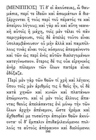 {ΜΕΝΙΠΠΟΣ} Τί δ' εἰ ἀκούσειας, ὦ θαυ-
μάσιε, περί τε ἰδεῶν καὶ ἀσωμάτων ἃ διε-
ξέρχονται ἢ τοὺς περὶ τοῦ πέρατός τε καὶ
ἀπείρου λόγους; καὶ γὰρ αὖ καὶ αὕτη νεανι-
κὴ αὐτοῖς ἡ μάχη, τοῖς μὲν τέλει τὸ πᾶν
περιγράφουσι, τοῖς δὲ ἀτελὲς τοῦτο εἶναι
ὑπολαμβάνουσιν· οὐ μὴν ἀλλὰ καὶ παμπόλ-
λους τινὰς εἶναι τοὺς κόσμους ἀπεφαίνοντο
καὶ τῶν ὡς περὶ ἑνὸς αὐτῶν διαλεγομένων
κατεγίνωσκον. ἕτερος δέ τις οὐκ εἰρηνικὸς
ἀνὴρ πόλεμον τῶν ὅλων πατέρα εἶναι
ἐδόξαζε.
Περὶ μὲν γὰρ τῶν θεῶν τί χρὴ καὶ λέγειν;
ὅπου τοῖς μὲν ἀριθμός τις ὁ θεὸς ἦν, οἱ δὲ
κατὰ χηνῶν καὶ κυνῶν καὶ πλατάνων
ἐπώμνυντο. καὶ οἱ μὲν τοὺς ἄλλους ἅπα-
ντας θεοὺς ἀπελάσαντες ἑνὶ μόνῳ τὴν τῶν
ὅλων ἀρχὴν ἀπένεμον, ὥστε ἠρέμα καὶ
ἄχθεσθαί με τοσαύτην ἀπορίαν θεῶν ἀκού-
οντα· οἱ δ' ἔμπαλιν ἐπιδαψιλευόμενοι πολ-
λούς τε αὐτοὺς ἀπέφαινον καὶ διελόμενοι
546
 