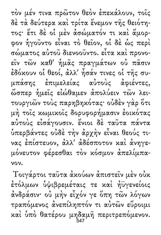 τὸν μέν τινα πρῶτον θεὸν ἐπεκάλουν, τοῖς
δὲ τὰ δεύτερα καὶ τρίτα ἔνεμον τῆς θειότη-
τος· ἔτι δὲ οἱ μὲν ἀσώματόν τι καὶ ἄμορ-
φον ἡγοῦντο εἶναι τὸ θεῖον, οἱ δὲ ὡς περὶ
σώματος αὐτοῦ διενοοῦντο. εἶτα καὶ προνο-
εῖν τῶν καθ' ἡμᾶς πραγμάτων οὐ πᾶσιν
ἐδόκουν οἱ θεοί, ἀλλ' ἦσάν τινες οἱ τῆς συ-
μπάσης ἐπιμελείας αὐτοὺς ἀφιέντες,
ὥσπερ ἡμεῖς εἰώθαμεν ἀπολύειν τῶν λει-
τουργιῶν τοὺς παρηβηκότας· οὐδὲν γὰρ ὅτι
μὴ τοῖς κωμικοῖς δορυφορήμασιν ἐοικότας
αὐτοὺς εἰσάγουσιν. ἔνιοι δὲ ταῦτα πάντα
ὑπερβάντες οὐδὲ τὴν ἀρχὴν εἶναι θεούς τι-
νας ἐπίστευον, ἀλλ' ἀδέσποτον καὶ ἀνηγε-
μόνευτον φέρεσθαι τὸν κόσμον ἀπελίμπα-
νον.
Τοιγάρτοι ταῦτα ἀκούων ἀπιστεῖν μὲν οὐκ
ἐτόλμων ὑψιβρεμέταις τε καὶ ἠϋγενείοις
ἀνδράσιν· οὐ μὴν εἶχόν γε ὅπη τῶν λόγων
τραπόμενος ἀνεπίληπτόν τι αὐτῶν εὕροιμι
καὶ ὑπὸ θατέρου μηδαμῆ περιτρεπόμενον.
547
 