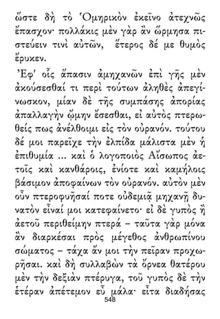 ὥστε δὴ τὸ Ὁμηρικὸν ἐκεῖνο ἀτεχνῶς
ἔπασχον· πολλάκις μὲν γὰρ ἂν ὥρμησα πι-
στεύειν τινὶ αὐτῶν, ἕτερος δέ με θυμὸς
ἔρυκεν.
Ἐφ' οἷς ἅπασιν ἀμηχανῶν ἐπὶ γῆς μὲν
ἀκούσεσθαί τι περὶ τούτων ἀληθὲς ἀπεγί-
νωσκον, μίαν δὲ τῆς συμπάσης ἀπορίας
ἀπαλλαγὴν ᾤμην ἔσεσθαι, εἰ αὐτὸς πτερω-
θείς πως ἀνέλθοιμι εἰς τὸν οὐρανόν. τούτου
δέ μοι παρεῖχε τὴν ἐλπίδα μάλιστα μὲν ἡ
ἐπιθυμία ... καὶ ὁ λογοποιὸς Αἴσωπος ἀε-
τοῖς καὶ κανθάροις, ἐνίοτε καὶ καμήλοις
βάσιμον ἀποφαίνων τὸν οὐρανόν. αὐτὸν μὲν
οὖν πτεροφυῆσαί ποτε οὐδεμιᾷ μηχανῇ δυ-
νατὸν εἶναί μοι κατεφαίνετο· εἰ δὲ γυπὸς ἢ
ἀετοῦ περιθείμην πτερά – ταῦτα γὰρ μόνα
ἂν διαρκέσαι πρὸς μέγεθος ἀνθρωπίνου
σώματος – τάχα ἄν μοι τὴν πεῖραν προχω-
ρῆσαι. καὶ δὴ συλλαβὼν τὰ ὄρνεα θατέρου
μὲν τὴν δεξιὰν πτέρυγα, τοῦ γυπὸς δὲ τὴν
ἑτέραν ἀπέτεμον εὖ μάλα· εἶτα διαδήσας
548
 