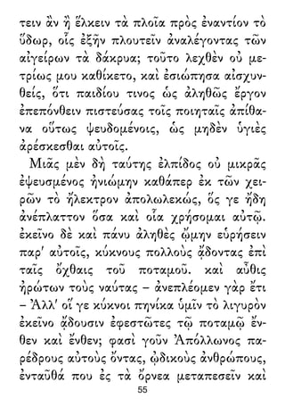 τειν ἂν ἢ ἕλκειν τὰ πλοῖα πρὸς ἐναντίον τὸ
ὕδωρ, οἷς ἐξῆν πλουτεῖν ἀναλέγοντας τῶν
αἰγείρων τὰ δάκρυα; τοῦτο λεχθὲν οὐ με-
τρίως μου καθίκετο, καὶ ἐσιώπησα αἰσχυν-
θείς, ὅτι παιδίου τινος ὡς ἀληθῶς ἔργον
ἐπεπόνθειν πιστεύσας τοῖς ποιηταῖς ἀπίθα-
να οὕτως ψευδομένοις, ὡς μηδὲν ὑγιὲς
ἀρέσκεσθαι αὐτοῖς.
Μιᾶς μὲν δὴ ταύτης ἐλπίδος οὐ μικρᾶς
ἐψευσμένος ἠνιώμην καθάπερ ἐκ τῶν χει-
ρῶν τὸ ἤλεκτρον ἀπολωλεκώς, ὅς γε ἤδη
ἀνέπλαττον ὅσα καὶ οἷα χρήσομαι αὐτῷ.
ἐκεῖνο δὲ καὶ πάνυ ἀληθὲς ᾤμην εὑρήσειν
παρ' αὐτοῖς, κύκνους πολλοὺς ᾄδοντας ἐπὶ
ταῖς ὄχθαις τοῦ ποταμοῦ. καὶ αὖθις
ἠρώτων τοὺς ναύτας – ἀνεπλέομεν γὰρ ἔτι
– Ἀλλ' οἵ γε κύκνοι πηνίκα ὑμῖν τὸ λιγυρὸν
ἐκεῖνο ᾄδουσιν ἐφεστῶτες τῷ ποταμῷ ἔν-
θεν καὶ ἔνθεν; φασὶ γοῦν Ἀπόλλωνος πα-
ρέδρους αὐτοὺς ὄντας, ᾠδικοὺς ἀνθρώπους,
ἐνταῦθά που ἐς τὰ ὄρνεα μεταπεσεῖν καὶ
55
 
