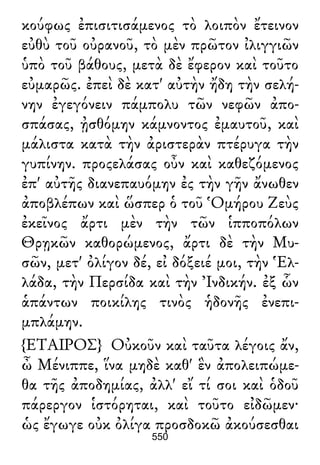 κούφως ἐπισιτισάμενος τὸ λοιπὸν ἔτεινον
εὐθὺ τοῦ οὐρανοῦ, τὸ μὲν πρῶτον ἰλιγγιῶν
ὑπὸ τοῦ βάθους, μετὰ δὲ ἔφερον καὶ τοῦτο
εὐμαρῶς. ἐπεὶ δὲ κατ' αὐτὴν ἤδη τὴν σελή-
νην ἐγεγόνειν πάμπολυ τῶν νεφῶν ἀπο-
σπάσας, ᾐσθόμην κάμνοντος ἐμαυτοῦ, καὶ
μάλιστα κατὰ τὴν ἀριστερὰν πτέρυγα τὴν
γυπίνην. προςελάσας οὖν καὶ καθεζόμενος
ἐπ' αὐτῆς διανεπαυόμην ἐς τὴν γῆν ἄνωθεν
ἀποβλέπων καὶ ὥσπερ ὁ τοῦ Ὁμήρου Ζεὺς
ἐκεῖνος ἄρτι μὲν τὴν τῶν ἱπποπόλων
Θρῃκῶν καθορώμενος, ἄρτι δὲ τὴν Μυ-
σῶν, μετ' ὀλίγον δέ, εἰ δόξειέ μοι, τὴν Ἑλ-
λάδα, τὴν Περσίδα καὶ τὴν Ἰνδικήν. ἐξ ὧν
ἁπάντων ποικίλης τινὸς ἡδονῆς ἐνεπι-
μπλάμην.
{ΕΤΑΙΡΟΣ} Οὐκοῦν καὶ ταῦτα λέγοις ἄν,
ὦ Μένιππε, ἵνα μηδὲ καθ' ἓν ἀπολειπώμε-
θα τῆς ἀποδημίας, ἀλλ' εἴ τί σοι καὶ ὁδοῦ
πάρεργον ἱστόρηται, καὶ τοῦτο εἰδῶμεν·
ὡς ἔγωγε οὐκ ὀλίγα προσδοκῶ ἀκούσεσθαι
550
 
