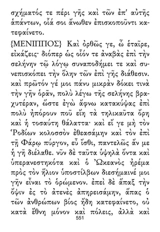 σχήματός τε πέρι γῆς καὶ τῶν ἐπ' αὐτῆς
ἁπάντων, οἷά σοι ἄνωθεν ἐπισκοποῦντι κα-
τεφαίνετο.
{ΜΕΝΙΠΠΟΣ} Καὶ ὀρθῶς γε, ὦ ἑταῖρε,
εἰκάζεις· διόπερ ὡς οἷόν τε ἀναβὰς ἐπὶ τὴν
σελήνην τῷ λόγῳ συναποδήμει τε καὶ συ-
νεπισκόπει τὴν ὅλην τῶν ἐπὶ γῆς διάθεσιν.
καὶ πρῶτόν γέ μοι πάνυ μικρὰν δόκει τινὰ
τὴν γῆν ὁρᾶν, πολὺ λέγω τῆς σελήνης βρα-
χυτέραν, ὥστε ἐγὼ ἄφνω κατακύψας ἐπὶ
πολὺ ἠπόρουν ποῦ εἴη τὰ τηλικαῦτα ὄρη
καὶ ἡ τοσαύτη θάλαττα· καὶ εἴ γε μὴ τὸν
Ῥοδίων κολοσσὸν ἐθεασάμην καὶ τὸν ἐπὶ
τῇ Φάρῳ πύργον, εὖ ἴσθι, παντελῶς ἄν με
ἡ γῆ διέλαθε. νῦν δὲ ταῦτα ὑψηλὰ ὄντα καὶ
ὑπερανεστηκότα καὶ ὁ Ὠκεανὸς ἠρέμα
πρὸς τὸν ἥλιον ὑποστίλβων διεσήμαινέ μοι
γῆν εἶναι τὸ ὁρώμενον. ἐπεὶ δὲ ἅπαξ τὴν
ὄψιν ἐς τὸ ἀτενὲς ἀπηρεισάμην, ἅπας ὁ
τῶν ἀνθρώπων βίος ἤδη κατεφαίνετο, οὐ
κατὰ ἔθνη μόνον καὶ πόλεις, ἀλλὰ καὶ
551
 