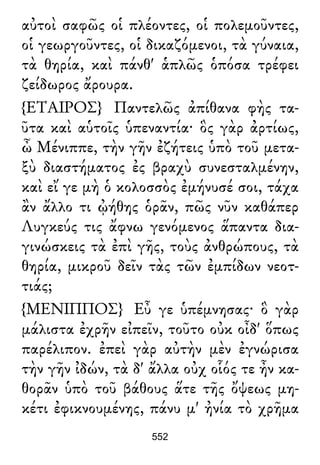 αὐτοὶ σαφῶς οἱ πλέοντες, οἱ πολεμοῦντες,
οἱ γεωργοῦντες, οἱ δικαζόμενοι, τὰ γύναια,
τὰ θηρία, καὶ πάνθ' ἁπλῶς ὁπόσα τρέφει
ζείδωρος ἄρουρα.
{ΕΤΑΙΡΟΣ} Παντελῶς ἀπίθανα φὴς τα-
ῦτα καὶ αὑτοῖς ὑπεναντία· ὃς γὰρ ἀρτίως,
ὦ Μένιππε, τὴν γῆν ἐζήτεις ὑπὸ τοῦ μετα-
ξὺ διαστήματος ἐς βραχὺ συνεσταλμένην,
καὶ εἴ γε μὴ ὁ κολοσσὸς ἐμήνυσέ σοι, τάχα
ἂν ἄλλο τι ᾠήθης ὁρᾶν, πῶς νῦν καθάπερ
Λυγκεύς τις ἄφνω γενόμενος ἅπαντα δια-
γινώσκεις τὰ ἐπὶ γῆς, τοὺς ἀνθρώπους, τὰ
θηρία, μικροῦ δεῖν τὰς τῶν ἐμπίδων νεοτ-
τιάς;
{ΜΕΝΙΠΠΟΣ} Εὖ γε ὑπέμνησας· ὃ γὰρ
μάλιστα ἐχρῆν εἰπεῖν, τοῦτο οὐκ οἶδ' ὅπως
παρέλιπον. ἐπεὶ γὰρ αὐτὴν μὲν ἐγνώρισα
τὴν γῆν ἰδών, τὰ δ' ἄλλα οὐχ οἷός τε ἦν κα-
θορᾶν ὑπὸ τοῦ βάθους ἅτε τῆς ὄψεως μη-
κέτι ἐφικνουμένης, πάνυ μ' ἠνία τὸ χρῆμα
552
 