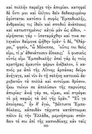 καὶ πολλὴν παρεῖχε τὴν ἀπορίαν. κατηφεῖ
δὲ ὄντι μοι καὶ ὀλίγου δεῖν δεδακρυμένῳ
ἐφίσταται κατόπιν ὁ σοφὸς Ἐμπεδοκλῆς,
ἀνθρακίας τις ἰδεῖν καὶ σποδοῦ ἀνάπλεως
καὶ κατωπτημένος· κἀγὼ μὲν ὡς εἶδον, –
εἰρήσεται γάρ – ὑπεταράχθην καί τινα σε-
ληναῖον δαίμονα ᾠήθην ὁρᾶν· ὁ δέ, “Θάρ-
ρει,” φησίν, “ὦ Μένιππε, ’οὔτις τοι θεός
εἰμι, τί μ' ἀθανάτοισιν ἐΐσκεις;’ ὁ φυσικὸς
οὗτός εἰμι Ἐμπεδοκλῆς· ἐπεὶ γὰρ ἐς τοὺς
κρατῆρας ἐμαυτὸν φέρων ἐνέβαλον, ὁ κα-
πνός με ἀπὸ τῆς Αἴτνης ἁρπάσας δεῦρο
ἀνήγαγε, καὶ νῦν ἐν τῇ σελήνῃ κατοικῶ ἀε-
ροβατῶν τὰ πολλὰ καὶ σιτοῦμαι δρόσον.
ἥκω τοίνυν σε ἀπολύσων τῆς παρούσης
ἀπορίας· ἀνιᾷ γάρ σε, οἶμαι, καὶ στρέφει
τὸ μὴ σαφῶς τὰ ἐπὶ γῆς ὁρᾶν.” “Εὖ γε
ἐποίησας,” ἦν δ' ἐγώ, “βέλτιστε Ἐμπε-
δόκλεις, κἀπειδὰν τάχιστα κατάπτωμαι
πάλιν ἐς τὴν Ἑλλάδα, μεμνήσομαι σπέν-
δειν τέ σοι ἐπὶ τῆς καπνοδόκης κἀν ταῖς
553
 