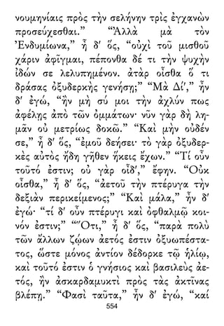νουμηνίαις πρὸς τὴν σελήνην τρὶς ἐγχανὼν
προσεύχεσθαι.” “Ἀλλὰ μὰ τὸν
Ἐνδυμίωνα,” ἦ δ' ὅς, “οὐχὶ τοῦ μισθοῦ
χάριν ἀφῖγμαι, πέπονθα δέ τι τὴν ψυχὴν
ἰδών σε λελυπημένον. ἀτὰρ οἶσθα ὅ τι
δράσας ὀξυδερκὴς γενήσῃ;” “Μὰ ∆ί',” ἦν
δ' ἐγώ, “ἢν μὴ σύ μοι τὴν ἀχλύν πως
ἀφέλῃς ἀπὸ τῶν ὀμμάτων· νῦν γὰρ δὴ λη-
μᾶν οὐ μετρίως δοκῶ.” “Καὶ μὴν οὐδέν
σε,” ἦ δ' ὅς, “ἐμοῦ δεήσει· τὸ γὰρ ὀξυδερ-
κὲς αὐτὸς ἤδη γῆθεν ἥκεις ἔχων.” “Τί οὖν
τοῦτό ἐστιν; οὐ γὰρ οἶδ',” ἔφην. “Οὐκ
οἶσθα,” ἦ δ' ὅς, “ἀετοῦ τὴν πτέρυγα τὴν
δεξιὰν περικείμενος;” “Καὶ μάλα,” ἦν δ'
ἐγώ· “τί δ' οὖν πτέρυγι καὶ ὀφθαλμῷ κοι-
νόν ἐστιν;” “Ὅτι,” ἦ δ' ὅς, “παρὰ πολὺ
τῶν ἄλλων ζῴων ἀετός ἐστιν ὀξυωπέστα-
τος, ὥστε μόνος ἀντίον δέδορκε τῷ ἡλίῳ,
καὶ τοῦτό ἐστιν ὁ γνήσιος καὶ βασιλεὺς ἀε-
τός, ἢν ἀσκαρδαμυκτὶ πρὸς τὰς ἀκτῖνας
βλέπῃ.” “Φασὶ ταῦτα,” ἦν δ' ἐγώ, “καί
554
 