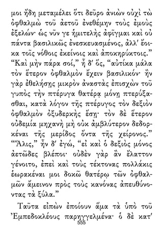 μοι ἤδη μεταμέλει ὅτι δεῦρο ἀνιὼν οὐχὶ τὼ
ὀφθαλμὼ τοῦ ἀετοῦ ἐνεθέμην τοὺς ἐμοὺς
ἐξελών· ὡς νῦν γε ἡμιτελὴς ἀφῖγμαι καὶ οὐ
πάντα βασιλικῶς ἐνεσκευασμένος, ἀλλ' ἔοι-
κα τοῖς νόθοις ἐκείνοις καὶ ἀποκηρύκτοις.”
“Καὶ μὴν πάρα σοί,” ἦ δ' ὅς, “αὐτίκα μάλα
τὸν ἕτερον ὀφθαλμὸν ἔχειν βασιλικόν· ἢν
γὰρ ἐθελήσῃς μικρὸν ἀναστὰς ἐπισχὼν τοῦ
γυπὸς τὴν πτέρυγα θατέρᾳ μόνῃ πτερύξα-
σθαι, κατὰ λόγον τῆς πτέρυγος τὸν δεξιὸν
ὀφθαλμὸν ὀξυδερκὴς ἔσῃ· τὸν δὲ ἕτερον
οὐδεμία μηχανὴ μὴ οὐκ ἀμβλύτερον δεδορ-
κέναι τῆς μερίδος ὄντα τῆς χείρονος.”
“Ἅλις,” ἦν δ' ἐγώ, “εἰ καὶ ὁ δεξιὸς μόνος
ἀετῶδες βλέποι· οὐδὲν γὰρ ἂν ἔλαττον
γένοιτο, ἐπεὶ καὶ τοὺς τέκτονας πολλάκις
ἑωρακέναι μοι δοκῶ θατέρῳ τῶν ὀφθαλ-
μῶν ἄμεινον πρὸς τοὺς κανόνας ἀπευθύνο-
ντας τὰ ξύλα.”
Ταῦτα εἰπὼν ἐποίουν ἅμα τὰ ὑπὸ τοῦ
Ἐμπεδοκλέους παρηγγελμένα· ὁ δὲ κατ'
555
 